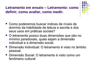 Letramento em ensaio – Letramento: como
definir, como avaliar, como medir.
 Como poderemos buscar índices de níveis de
domínio da habilidade de leitura e escrita e dos
seus usos em práticas sociais?
 O letramento possui duas dimensões que são no
mínimo paradoxais, quais sejam a dimensão
individual e a dimensão social.
 Dimensão Individual: O letramento é visto no âmbito
pessoal.
 Dimensão Social: O letramento é visto como um
fenômeno cultural
 