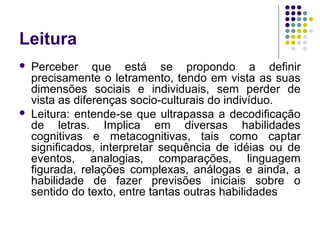 Leitura
 Perceber que está se propondo a definir
precisamente o letramento, tendo em vista as suas
dimensões sociais e individuais, sem perder de
vista as diferenças socio-culturais do indivíduo.
 Leitura: entende-se que ultrapassa a decodificação
de letras. Implica em diversas habilidades
cognitivas e metacognitivas, tais como captar
significados, interpretar sequência de idéias ou de
eventos, analogias, comparações, linguagem
figurada, relações complexas, análogas e ainda, a
habilidade de fazer previsões iniciais sobre o
sentido do texto, entre tantas outras habilidades
 