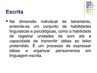 Escrita
 Na dimensão individual de letramento,
entende-se um conjunto de habilidades
linguísticas e psicológicas, como a habilidade
de registrar unidades de som até a
capacidade de transmitir idéias ao leitor
pretendido. É um processo de expressar
idéias e organizar pensamentos em
linguagem escrita.
 