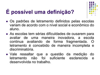 É possível uma definição? 
Os padrões de letramento definidos pelas escolas variam de acordo com o nível social e econômico do aluno. 
As escolas tem sérias dificuldades de ousarem para avaliar de uma maneira inovadora, a escola continua avaliando de forma fragmentada. O letramento é concebido de maneira incompleta e discriminatória. 
Vale ressaltar que a questão da medição do letramento não foi suficiente esclarecida e desenvolvida no trabalho.  
