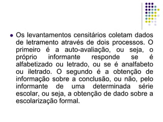 Os levantamentos censitários coletam dados de letramento através de dois processos. O primeiro é a auto-avaliação, ou seja, o próprio informante responde se é alfabetizado ou letrado, ou se é analfabeto ou iletrado. O segundo é a obtenção de informação sobre a conclusão, ou não, pelo informante de uma determinada série escolar, ou seja, a obtenção de dado sobre a escolarização formal.  