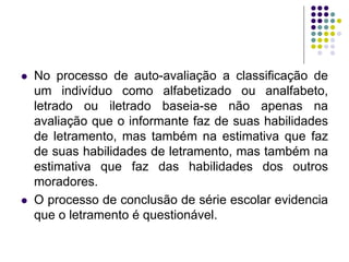 No processo de auto-avaliação a classificação de um indivíduo como alfabetizado ou analfabeto, letrado ou iletrado baseia-se não apenas na avaliação que o informante faz de suas habilidades de letramento, mas também na estimativa que faz de suas habilidades de letramento, mas também na estimativa que faz das habilidades dos outros moradores. 
O processo de conclusão de série escolar evidencia que o letramento é questionável.  