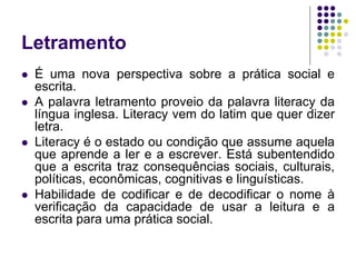 Letramento 
É uma nova perspectiva sobre a prática social e escrita. 
A palavra letramento proveio da palavra literacy da língua inglesa. Literacy vem do latim que quer dizer letra. 
Literacy é o estado ou condição que assume aquela que aprende a ler e a escrever. Está subentendido que a escrita traz consequências sociais, culturais, políticas, econômicas, cognitivas e linguísticas. 
Habilidade de codificar e de decodificar o nome à verificação da capacidade de usar a leitura e a escrita para uma prática social.  