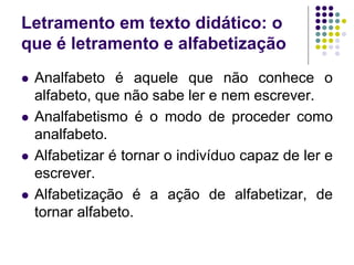 Letramento em texto didático: o que é letramento e alfabetização 
Analfabeto é aquele que não conhece o alfabeto, que não sabe ler e nem escrever. 
Analfabetismo é o modo de proceder como analfabeto. 
Alfabetizar é tornar o indivíduo capaz de ler e escrever. 
Alfabetização é a ação de alfabetizar, de tornar alfabeto.  