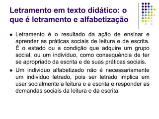 Letramento em texto didático: o que é letramento e alfabetização 
Letramento é o resultado da ação de ensinar e aprender as práticas sociais de leitura e de escrita. É o estado ou a condição que adquire um grupo social, ou um indivíduo, como consequência de ter se apropriado da escrita e de suas práticas sociais. 
Um individuo alfabetizado não é necessariamente um individuo letrado, pois ser letrado implica em usar socialmente a leitura e a escrita e responder as demandas sociais da leitura e da escrita.  