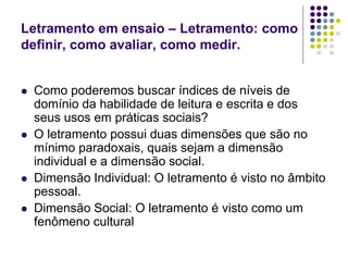 Letramento em ensaio – Letramento: como definir, como avaliar, como medir. 
Como poderemos buscar índices de níveis de domínio da habilidade de leitura e escrita e dos seus usos em práticas sociais? 
O letramento possui duas dimensões que são no mínimo paradoxais, quais sejam a dimensão individual e a dimensão social. 
Dimensão Individual: O letramento é visto no âmbito pessoal. 
Dimensão Social: O letramento é visto como um fenômeno cultural  