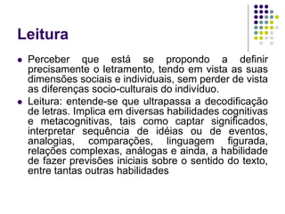 Leitura 
Perceber que está se propondo a definir precisamente o letramento, tendo em vista as suas dimensões sociais e individuais, sem perder de vista as diferenças socio-culturais do indivíduo. 
Leitura: entende-se que ultrapassa a decodificação de letras. Implica em diversas habilidades cognitivas e metacognitivas, tais como captar significados, interpretar sequência de idéias ou de eventos, analogias, comparações, linguagem figurada, relações complexas, análogas e ainda, a habilidade de fazer previsões iniciais sobre o sentido do texto, entre tantas outras habilidades  