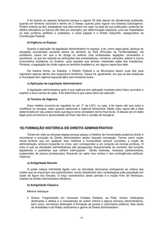A lei quanto ao aspecto temporal começa a vigorar 45 dias depois de oficialmente publicada,
quando em território nacional e dentro de 3 meses, quando para vigorar nos Estados Estrangeiros.
Podem todavia as leis, estabelecer que elas entrem em vigor na data de sua publicação, podendo ter
efeitos retroativos ou futuros (90 dias por exemplo), por determinação expressa, uma vez respeitados
os atos jurídicos perfeitos e acabados, a coisa julgada e o Direito Adquirido, assegurados na
Constituição Federal.
b) Vigência no Espaço
Quanto à aplicação da legislação administrativa no espaço, a lei, como regra geral, alcança as
situações acontecidas somente dentro do território do País (Princípio da Territorialidade). Há
entretanto, casos em que a lei obriga no exterior (nas embaixadas, legações, consulados e
escritórios, no que diz respeito as atribuições dos embaixadores, ministros, cônsules, adidos e outros
funcionários brasileiros no Exterior, para aqueles que tenham interesses pelas leis brasileiras).
Portanto, a legislação da União vigora no território brasileiro e, em alguns casos fora dele.
Da mesma forma, os Estados, o Distrito Federal e os Municípios fazem suas leis para
vigorarem apenas dentro dos respectivos territórios. Casos há, igualmente, em que as leis estaduais
e municipais tem vigência espacial além das fronteiras locais.
c) Aplicação da Legislação Administrativa
A legislação administrativa após a sua vigência tem aplicação imediata sobre fatos ocorridos e
sujeitos a seus campo de ação. A lei determina a que casos deve ser aplicada.
d) Término da Vigência
Essa matéria encontra-se regulada no art. 2° da LICC, ou seja, a lei vigora até que outra a
modifique ou revogue, salvo quando destinada a vigência temporária. Neste caso vigora até a data
determinada em seu próprio texto que figura como verdadeiro termo final da lei. O desuso de um texto
legal como já tivemos a oportunidade de frisar não tem o condão de revogá-la.
16) FORMAÇÃO HISTÓRICA DO DIREITO ADMINISTRATIVO
Tendo em vista as diversas etapas porque passou a História da Humanidade podemos dividir e
reconhecer a evolução do Direito Administrativo dentro daquela concepção. Temos como noção
inicial lembrar que em qualquer fase histórica a humanidade sempre concebeu a noção de
administração, embora incipiente no início, sem corresponder a um conjunto de normas jurídicas. O
certo é que as atividades administrativas são perseguidas diuturnamente ao contrário das funções
legislativas e judiciárias que sofrem interrupções (férias forenses, recessos parlamentares,
suspensões de prazos processuais), flutuando ao sabor dos ventos e das contingências políticas.
Vejamos:
a) Antigüidade Remota
O poder estava intimidade ligado com as divindade (teocracia) embasando as ordens dos
chefes que se impunham aos subordinados, sendo obedecidos sem contestações pela população em
razão da figura dos Deuses. O traço característico deste período é a noção forte de hierarquia,
instituto do Direito Administrativo Moderno.
b) Antigüidade Clássica
Merece destaque:
• Grécia: Fragmentada em inúmeras Cidades Estados, as Polis, tinham instituições
destinadas a defesa e a manutenção da ordem interna e alguns serviços administrativos,
bem como, servidores dedicados a formação de jovens e cozinheiros públicos. Nas obras
de Aristóteles e de Platão verificamos o germe do Direito Administrativo.
10
 
