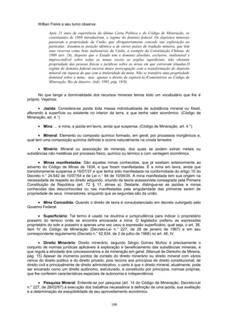 Willian Freire a seu turno observa:
Após 21 anos de experiência da última Carta Política e do Código de Mineração, os
constituintes de 1988 introduziram, o regime do domínio federal. Os depósitos minerais
passaram a propriedade da União, que obrigatoriamente concede sua exploração ao
particular. Assumiu-se posição idêntica a de vários países de tradição mineira, que têm
suas reservas como bens inalienáveis da União, a exemplo da Constituição Chilena, de
1980 (art. 24), disposto que o Estado tem o domínio absoluto, exclusivo, inalienável e
imprescindível sobre todas as minas exceto as argilas superficiais, não obstante
propriedade das pessoas físicas e jurídicas sobre as áreas em que estiveram situadas.O
regime de domínio federal encerra maior preocupação com a transformação do depósito
mineral em riqueza do que com a titularidade da mina. Não se transfere uma propriedade
dominial sobre a mina, mas apenas o direito de explorá-la.(Comentários ao Código de
Mineração. Rio de Janeiro: Aide, 1995, pág. 18/9).
No que tange a dominialidade dos recursos minerais temos todo um vocabulário que lhe é
próprio. Vejamos:
• Jazida: Considera-se jazida toda massa individualizada de substância mineral ou fóssil,
aflorando à superfície ou existente no interior da terra, e que tenha valor econômico. (Código de
Mineração, art. 4.°)
• Mina: ... e mina, a jazida em lavra, ainda que suspensa. (Código de Mineração, art. 4.°)
• Mineral: Elemento ou composto químico formado, em geral, por processos inorgânicos e,
qual tem uma composição química definida e ocorre naturalmente na crosta terrestre.
• Minério: Mineral ou associação de minerais, dos quais se podem extrair metais ou
substâncias não metálicas por processo físico, químico ou térmico e com vantagem econômica.
• Minas manifestadas: São aquelas minas conhecidas, que já existiam anteriormente ao
advento do Código de Minas de 1934, e que foram manifestadas. É a mina em lavra, ainda que
transitoriamente suspensa a 16/07/37 e que tenha sido manifestada na conformidade do artigo 10 do
Decreto n.° 24.642 de 10/07/54 e de Lei n.° 94 de 10/09/35. A mina manifestada tem sua origem na
necessidade de respeito ao direito adquirido, oriundo da teoria acessionista consagrada pela Primeira
Constituição da República (art. 72 § 17, alínea a). Destarte, distingue-se as jazidas e minas
conhecidas das desconhecidas ou nas manifestadas pela singularidade das primeiras serem de
propriedade de seus mineradores, enquanto que as segundas são da união.
• Mina Concedida: Quando o direito de lavra é consubstanciado em decreto outorgado pelo
Governo Federal.
• Superficiário: Tal termo é usado na doutrina e jurisprudência para indicar o proprietário
posseiro do terreno onde se encontra encravada a mina. O legislador preferiu as expressões
proprietário do solo e posseiro e apenas uma vez usou a expressão superficiário, qual seja, o art. 38,
item IV do Código de Mineração (Decreto-Lei n.° 227, de 28 de janeiro de 1967) e em seu
correspondente regulamento (Decreto n.° 62.934, de 2 de julho de 1968) no art. 48, IV.
• Direito Minerário: Direito minerário, segundo Sérgio Gomes Muñoz é precisamente o
conjunto de normas jurídicas aplicáveis à exploração e beneficiamento das substâncias minerais, e
que regula a atividade dos concessionários e da mineração em geral. (Manual de Derecho de Mineria,
pág. 15) Apesar de inúmeros pontos de contato do direito minerário ou direito mineral com vários
ramos do direito público e do direito privado, pois recorre aos princípios de direito constitucional; de
direito civil e principalmente de direito administrativo, o certo é que o direito mineral, atualmente, pode
ser encarado como um direito autônomo, estruturado, e constituído por princípios, normas próprias,
que lhe conferem características especiais de autonomia e independência.
• Pesquisa Mineral: Entende-se por pesquisa (art. 14 do Código de Mineração, Decreto-Lei
n.° 227, de 28/02/67) a execução dos trabalhos necessários à definição de uma jazida, sua avaliação
e a determinação da exeqüibilidade de seu aproveitamento econômico.
100
 