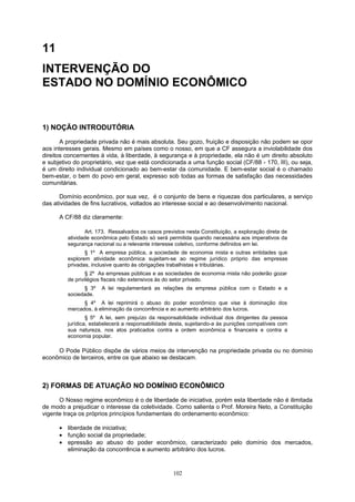 11
INTERVENÇÃO DO
ESTADO NO DOMÍNIO ECONÔMICO
1) NOÇÃO INTRODUTÓRIA
A propriedade privada não é mais absoluta. Seu gozo, fruição e disposição não podem se opor
aos interesses gerais. Mesmo em países como o nosso, em que a CF assegura a inviolabilidade dos
direitos concernentes à vida, à liberdade, à segurança e à propriedade, ela não é um direito absoluto
e subjetivo do proprietário, vez que está condicionada a uma função social (CF/88 - 170, III), ou seja,
é um direito individual condicionado ao bem-estar da comunidade. E bem-estar social é o chamado
bem-estar, o bem do povo em geral, expresso sob todas as formas de satisfação das necessidades
comunitárias.
Domínio econômico, por sua vez, é o conjunto de bens e riquezas dos particulares, a serviço
das atividades de fins lucrativos, voltados ao interesse social e ao desenvolvimento nacional.
A CF/88 diz claramente:
Art. 173. Ressalvados os casos previstos nesta Constituição, a exploração direta de
atividade econômica pelo Estado só será permitida quando necessária aos imperativos da
segurança nacional ou a relevante interesse coletivo, conforme definidos em lei.
§ 1º A empresa pública, a sociedade de economia mista e outras entidades que
explorem atividade econômica sujeitam-se ao regime jurídico próprio das empresas
privadas, inclusive quanto às obrigações trabalhistas e tributárias.
§ 2º As empresas públicas e as sociedades de economia mista não poderão gozar
de privilégios fiscais não extensivos às do setor privado.
§ 3º A lei regulamentará as relações da empresa pública com o Estado e a
sociedade.
§ 4º A lei reprimirá o abuso do poder econômico que vise à dominação dos
mercados, à eliminação da concorrência e ao aumento arbitrário dos lucros.
§ 5º A lei, sem prejuízo da responsabilidade individual dos dirigentes da pessoa
jurídica, estabelecerá a responsabilidade desta, sujeitando-a às punições compatíveis com
sua natureza, nos atos praticados contra a ordem econômica e financeira e contra a
economia popular.
O Pode Público dispõe de vários meios de intervenção na propriedade privada ou no domínio
econômico de terceiros, entre os que abaixo se destacam.
2) FORMAS DE ATUAÇÃO NO DOMÍNIO ECONÔMICO
O Nosso regime econômico é o de liberdade de iniciativa, porém esta liberdade não é ilimitada
de modo a prejudicar o interesse da coletividade. Como salienta o Prof. Moreira Neto, a Constituição
vigente traça os próprios princípios fundamentais do ordenamento econômico:
• liberdade de iniciativa;
• função social da propriedade;
• epressão ao abuso do poder econômico, caracterizado pelo domínio dos mercados,
eliminação da concorrência e aumento arbitrário dos lucros.
102
 