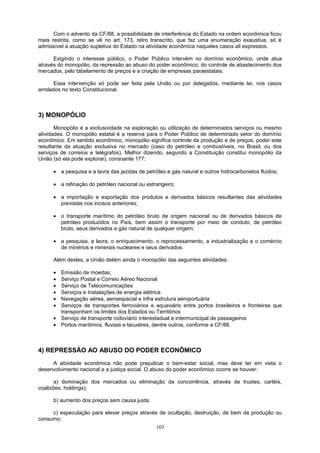 Com o advento da CF/88, a possibilidade de interferência do Estado na ordem econômica ficou
mais restrita, como se vê no art. 173, retro transcrito, que faz uma enumeração exaustiva, só é
admissível a atuação supletiva do Estado na atividade econômica naqueles casos ali expressos.
Exigindo o interesse público, o Poder Público intervém no domínio econômico, onde atua
através do monopólio, da repressão ao abuso do poder econômico, do controle de abastecimento dos
mercados, pelo tabelamento de preços e a criação de empresas paraestatais.
Essa intervenção só pode ser feita pela União ou por delegados, mediante lei, nos casos
arrolados no texto Constitucional.
3) MONOPÓLIO
Monopólio é a exclusividade na exploração ou utilização de determinados serviços ou mesmo
atividades. O monopólio estatal é a reserva para o Poder Público de determinado setor do domínio
econômico. Em sentido econômico, monopólio significa controle da produção e de preços, poder este
resultante da atuação exclusiva no mercado (caso do petróleo e combustíveis, no Brasil, ou dos
serviços de correios e telégrafos). Melhor dizendo, segundo a Constituição constitui monopólio da
União (só ela pode explorar), consoante 177:
• a pesquisa e a lavra das jazidas de petróleo e gás natural e outros hidrocarbonetos fluidos;
• a refinação do petróleo nacional ou estrangeiro;
• a importação e exportação dos produtos e derivados básicos resultantes das atividades
previstas nos incisos anteriores;
• o transporte marítimo do petróleo bruto de origem nacional ou de derivados básicos de
petróleo produzidos no País, bem assim o transporte por meio de conduto, de petróleo
bruto, seus derivados e gás natural de qualquer origem;
• a pesquisa, a lavra, o enriquecimento, o reprocessamento, a industrialização e o comércio
de minérios e minerais nucleares e seus derivados.
Além destes, a União detém ainda o monopólio das seguintes atividades:
• Emissão de moedas;
• Serviço Postal e Correio Aéreo Nacional
• Serviço de Telecomunicações
• Serviços e Instalações de energia elétrica
• Navegação aérea, aeroespacial e infra estrutura aeroportuária
• Serviços de transportes ferroviários e aquaviário entre portos brasileiros e fronteiras que
transponham os limites dos Estados ou Territórios
• Serviço de transporte rodoviário interestadual e intermunicipal de passageiros
• Portos marítimos, fluviais e lacustres, dentre outros, conforme a CF/88.
4) REPRESSÃO AO ABUSO DO PODER ECONÔMICO
A atividade econômica não pode prejudicar o bem-estar social, mas deve ter em vista o
desenvolvimento nacional e a justiça social. O abuso do poder econômico ocorre se houver:
a) dominação dos mercados ou eliminação da concorrência, através de trustes, cartéis,
coalizões, holdings);
b) aumento dos preços sem causa justa;
c) especulação para elevar preços através de ocultação, destruição, de bem de produção ou
consumo;
103
 