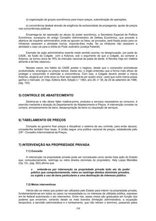 d) organização de grupos econômicos para impor preços, subordinação de operações;
e) concorrência desleal através de exigência de exclusividade de propaganda, ajuste de preços
nas concorrências públicas.
Encarrega-se da repressão ao abuso do poder econômico, a Secretaria Especial de Política
Econômica, sucessora do antigo Conselho Administrativo de Defesa Econômica, que procede à
abertura de inquérito administrativo onde se apuram os fatos; se provados, será fixado prazo para os
infratores cessarem a atividade nociva, impondo-lhes multa. Se os infratores não cessarem a
atividade o caso vai para a órbita do Pode Judiciário (Justiça Federal).
Exemplo de ação administrativa recente neste sentido ocorreu na desaprovação, por parte do
CADE, da fusão da Colgate com a Kolynos, sob o argumento de que a Colgate, ao comprar a
Kolynos, se tornou dona de 78% do mercado nacional de pasta de dente. A Revista Veja em matéria
atinente a tal fato observou:
Nesses casos, era hábito do CADE aceitar o negócio, desde que o comprador prometesse
produtividade, empregos ou preços baixos. Desta vez, o órgão entendeu que a forma mais eficaz de
proteger o consumidor é estimular a concorrência. Com isso, a Colgate deverá vender a marca
Kolynos, alugá-la por vinte anos ou ficar sem explorá-la por quatro anos - para que outra marca possa
ganhar o mercado. (in Veja, Editora Abril, Edição n.° 1463, ano 29, n° 39, de 25 de setembro de 1996,
pág. 103)
5) CONTROLE DE ABASTECIMENTO
Destina-se a não deixar faltar matéria-prima, produtos e serviços necessários ao consumo, é
exercido mediante a atuação do Departamento de Abastecimento e Preços. A intervenção consiste na
compra, armazenamento de bens, desapropriação de bens ou requisição de serviços.
6) TABELAMENTO DE PREÇOS
Compete ao governo fixar preços e disciplinar o sistema de seu controle, para evitar abusos;
compete-lhe também fixar taxas. A União segue uma política nacional de preços, estabelecida pelo
CIP - Conselho Interministerial de Preços.
7) INTERVENÇÃO NA PROPRIEDADE PRIVADA
7.1) Conceito
A intervenção na propriedade privada pode ser conceituada como sendo toda ação do Estado
que, compulsoriamente, restringe ou retira direitos dominiais do proprietário. Hely Lopes Meirelles
(Op. Cit., pág. 502) afirma que:
♦ entende-se por intervenção na propriedade privada todo ato do poder
público que compulsoriamente, retira ou restringe direitos dominiais privados,
ou sujeita o uso de bens particulares a uma destinação de interesse público.
7.2) Meios interventivos
Vários são os meios que podem ser utilizados pelo Estado para intervir na propriedade privada,
fundamentando-se em todos os casos na necessidade ou no interesse de utilidade pública, expresso
em lei federal autorizando o ato interventivo. Entre nós, esses meios são graduados em função dos
poderes que encerram, variando desde os mais brandos (limitação administrativa, a ocupação
temporária, a servidão administrativa e o tombamento, que não retiram o domínio), passando pelos
104
 
