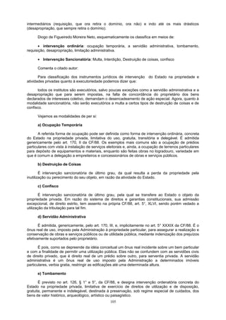intermediários (requisição, que ora retira o domínio, ora não) e indo até os mais drásticos
(desapropriação, que sempre retira o domínio).
Diogo de Figueiredo Moreira Neto, esquematicamente os classifica em meios de:
• intervenção ordinária: ocupação temporária, a servidão administrativa, tombamento,
requisição, desapropriação, limitação administrativa.
• Intervenção Sancionatória: Multa, Interdição, Destruição de coisas, confisco
Comenta o citado autor:
Para classificação dos instrumentos jurídicos de intervenção do Estado na propriedade e
atividades privadas quanto à executoriedade podemos dizer que:
todos os institutos são executórios, salvo poucas exceções como a servidão administrativa e a
desapropriação que para serem impostas, na falta de concordância do proprietário dos bens
declarados de interesses coletivo, demandam o desencadeamento de ação especial. Agora, quanto à
modalidade sancionatória, não serão executórios a multa a certos tipos de destruição de coisas e de
confisco.
Vejamos as modalidades de per si:
a) Ocupação Temporária
A referida forma de ocupação pode ser definida como forma de intervenção ordinária, concreta
do Estado na propriedade privada, limitativa do uso, gratuita, transitória e delegável. É admitida
genericamente pelo art. 170, II da CF/88. Os exemplos mais comuns são a ocupação de prédios
particulares com vista à instalação de serviços eleitorais e, ainda, a ocupação de terrenos particulares
para depósito de equipamentos e materiais, enquanto são feitas obras no logradouro, variedade em
que é comum a delegação a empreiteiros e concessionários de obras e serviços públicos.
b) Destruição de Coisas
É intervenção sancionatória de último grau, da qual resulta a perda da propriedade pela
inutilização ou perecimento do seu objeto, em razão da atividade do Estado.
c) Confisco
É intervenção sancionatória de último grau, pela qual se transfere ao Estado o objeto da
propriedade privada. Em razão do sistema de direitos e garantias constitucionais, sua admissão
excepcional, de direito estrito, tem assento na própria CF/88, art. 5°, XLVI, sendo porém vedado a
utilização da tributação para tal fim.
d) Servidão Administrativa
É admitida, genericamente, pelo art. 170, III, e, implicitamente no art. 5° XXXIX da CF/88. É o
ônus real de uso, imposto pela Administração à propriedade particular, para assegurar a realização e
conservação de obras e serviços públicos ou de utilidade pública, mediante indenização dos prejuízos
efetivamente suportados pelo proprietário.
É pois, como se depreende da idéia conceitual um ônus real incidente sobre um bem particular
e com a finalidade de permitir uma utilização pública. Elas não se confundem com as servidões civis
de direito privado, que é direito real de um prédio sobre outro, para serventia privada. A servidão
administrativa é um ônus real de uso imposto pela Administração a determinados imóveis
particulares, verbia gratia, restringir as edificações até uma determinada altura.
e) Tombamento
É previsto no art. 126, § 1° e 5°, da CF/88, e designa intervenção ordenatória concreta do
Estado na propriedade privada, limitativa de exercício de direitos de utilização e de disposição,
gratuita, permanente e indelegável, destinada à preservação, sob regime especial de cuidados, dos
bens de valor histórico, arqueológico, artístico ou paisagístico.
105
 