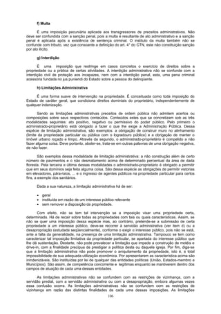 f) Multa
É uma imposição pecuniária aplicada aos transgressores de preceitos administrativos. Não
deve ser confundida com a sanção penal, pois a multa é resultante de ato administrativo e a sanção
penal é aplicada após a existência de sentença criminal. O instituto da multa também não se
confunde com tributo, vez que consoante a definição do art. 4° do CTN, este não constituição sanção
por ato ilícito.
g) Interdição
É uma imposição que restringe em casos concretos o exercício de direitos sobre a
propriedade ou a prática de certas atividades. A interdição administrativa não se confunde com a
interdição civil de proteção aos incapazes, nem com a interdição penal, esta, uma pena criminal
acessória fundada no jus puniendi do Estado sobre a pessoa do delinqüente.
h) Limitações Administrativa
É uma forma suave de intervenção na propriedade. É conceituada como toda imposição do
Estado de caráter geral, que condiciona direitos dominiais do proprietário, independentemente de
qualquer indenização.
Sendo as limitações administrativas preceitos de ordem pública não admitem acertos ou
composições sobre seus respectivos conteúdos. Conteúdos estes que se concretizam sob as três
modalidades seguintes: ato positivo, negativo ou permissivo do poder público. Pelo primeiro o
administrado-proprietário está obrigado a fazer o que lhe exige a Administração Pública. Dessa
espécie de limitação administrativa, são exemplos: a obrigação de construir muro no alinhamento
(limite da propriedade particular ou pública com o logradouro público) e a obrigação de manter o
imóvel urbano roçado e limpo. Através da segundo, o administrado-proprietário é compelido a não
fazer alguma coisa. Deve portanto, abster-se, trata-se em outras palavras de uma obrigação negativa,
de não fazer.
São exemplos dessa modalidade de limitação administrativa: a não construção além de certo
número de pavimentos e o não desmatamento acima de determinado percentual da área de dada
floresta. Pela terceira e última dessas modalidades o administrado-proprietário é obrigado a permitir
que em seus domínios seja feita alguma coisa. São dessa espécie as obrigações de permitir vistorias
em elevadores, pára-raios, ... e o ingresso de agentes públicos na propriedade particular para certos
fins, a exemplo dos sanitários.
Dada a sua natureza, a limitação administrativa há de ser:
• geral
• instituída em razão de um interesse público relevante
• sem remover a disposição da propriedade.
Com efeito, não se tem tal intervenção se a imposição visar uma propriedade certa,
determinada. Há de recair sobre todas as propriedades com tais ou quais características. Assim, se
não se quer uma imposição dessa espécie mas, ao contrário, pretende-se a submissão de certa
propriedade a um interesse público, deve-se recorrer à servidão administrativa (ver item d) ou a
desapropriação (estudada seqüencialmente), conforme o exigir o interesse público, pois não se está,
ante a falta da generalidade, na presença de uma limitação administrativa. Tampouco se tem como
caracterizar tal imposição limitativa da propriedade particular, se apartada do interesse público que
lhe dá sustentação. Destarte, não pode prevalecer a limitação que impede a construção de motéis e
drive-in, com a finalidade precípua de prestigiar a política desta ou daquela igreja. Por fim, diga-se
que a limitação administrativa não pode promover o aniquilamento da propriedade, isto é, a total
impossibilidade de sua adequada utilização econômica. Por apresentarem as característica acima são
inindenizáveis. São instituídas por lei de qualquer das entidades políticas (União, Estados-membro e
Municípios). São assim, de competência concorrente e legítimas enquanto se mantiverem dentro dos
campos de atuação de cada uma dessas entidades.
As limitações administrativas não se confundem com as restrições de vizinhança, com a
servidão predial, com a servidão administrativa ou com a desapropriação, embora algumas vezes
essa confusão ocorra. As limitações administrativas não se confundem com as restrições de
vizinhança em razão das distintas finalidades de cada uma dessas imposições. As limitações
106
 