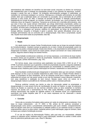 administrativas são editadas em benefício do bem-estar social, enquanto os direitos de vizinhança
são estabelecidos para a proteção da propriedade privada e com garantia de segurança, conforto,
sossego e saúde dos que a utilizam. As limitações administrativas protegem a coletividade; as
restrições de vizinhança prestigiam os vizinhos. Distingue-se a limitação administrativa da servidão
predial, dado que a instituição desta, por convenção ou usucapião, visa a submissão de um prédio
particular a outro (CCB, art. 695), a exemplo da servidão de trânsito. É restrição individualizada,
estabelecida em função de alguém, ao contrário, portanto, da limitação, que, como já frisamos, não é
instituída a favor de ninguém; é genérica. Tampouco se confunde com a servidão administrativa, visto
que esta é ônus real, quase sempre indenizável, que atinge determinada propriedade, pública ou
privada, para propiciar um serviço de interesse coletivo (passagem subterrânea, por terreno particular
ou público, de dutos para o transporte de óleo, água e gás, dando origem aos oleodutos, aquedutos e
gasodutos, ou a passagem por terrenos, públicos ou particulares, de linhas de transmissão de
energia elétrica), enquanto a limitação é geral e gratuita. Sem grande dificuldade vê-se que a
limitação administrativa não se confunde com a desapropriação. Esta retira a propriedade; aquela
não. Aquela recai sobre todas as propriedades; esta não.
i) Desapropriação
• Noção
Um rápido exame de nossas Cartas Constitucionais revela que ao longo da evolução histórica
do Constitucionalismo brasileiro sempre se garantiu de um lado o direito de propriedade, porém de
outro nunca se proibiu a desapropriação. Esses dois direitos, o de propriedade do administrado e o de
desapropriar do Estado, como ocorre em outros países, sempre conviveram em nosso ordenamento
jurídico. Segundo observa Sérgio de Andréa Ferreira:
Nossa tradição constitucional, evidencia, em normas expressas, a convivência de duas noções:
ao mesmo tempo que se garante o direito de propriedade, ressalva-se, sempre, a possibilidade de
desapropriação. (Direito Administrativo, pág. 191)
Em termos atuais, essa convivência está explicitada nos incisos XXII e XXIV do art. 5° da
CF/88. O primeiro prescreve que é garantido o direito de propriedade enquanto o segundo estabelece
que a lei fixará o procedimento para a desapropriação por necessidade ou utilidade pública, ou por
interesse social, mediante justa e prévia indenização em dinheiro, ressalvados os casos previstos.
Essa faculdade constitucional para desapropriar é necessária dado que nem sempre o Estado
pode alcançar os fins a que se propões realizando-os pelos meios que o Direito Privado oferece e
regula. O proprietário do bem necessário, útil ao de interesse social para o Estado resiste às suas
pretensões de compra, por não querer vender ou por não lhe interessar o preço oferecido, impedindo,
com essa resistência a realização do bem comum. Nesses casos, como em outros, só a
desapropriação restaura a prevalência do interesse público sobre o interesse particular.
Deve-se sublinhar contudo que dentre os atos de intervenção estatal na propriedade a
desapropriação é a mais severa forma de manifestação do poder de império, ou seja, da soberania
interna do Estado no exercício de seu domínio eminente sobre os bens existentes no território
nacional. De acordo com o ensinamento do Prof. Hely Lopes Meirelles, o poder expropriatório,
embora discricionário nas opções de utilidade pública e de interesse social, só é legitimamente
exercitável nos limites traçados pela CF e nos casos expressos em lei, observado o devido
procedimento legal.
• Conceito
Vários são os conceitos formulados pelos autores em razão do ordenamento considerado. Com
base no nosso ordenamento - art. 5°, XXIV, e 184, ambos da CF, pode-se conceituar a
desapropriação como sendo o procedimento administrativo pelo qual o Estado, compulsoriamente,
retira de alguém certo bem por necessidade ou utilidade pública ou por interesse social e o adquire,
originariamente, para si ou para outrem, mediante prévia e justa indenização, paga em dinheiro, salvo
os casos que a própria Constituição enumera.
É um ato de império da Administração Pública, pela qual esta, por necessidade, utilidade
pública ou interesse social, mediante prévia e justa indenização, transfere ou subtrai o direito sobre
bens do patrimônio particular para o seu. (Raul A. Mendes)
107
 
