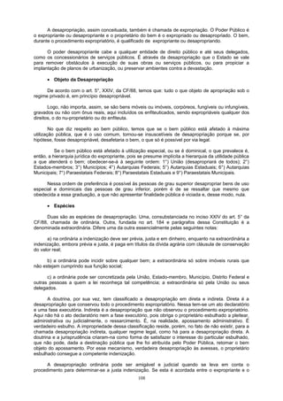 A desapropriação, assim conceituada, também é chamada de expropriação. O Poder Público é
o expropriante ou desapropriante e o proprietário do bem é o expropriado ou desapropriado. O bem,
durante o procedimento expropriatório, é qualificado de expropriante ou desapropriando.
O poder desapropriante cabe a qualquer entidade de direito público e até seus delegados,
como os concessionários de serviços públicos. É através da desapropriação que o Estado se vale
para remover obstáculos à execução de suas obras ou serviços públicos, ou para propiciar a
implantação de planos de urbanização, ou preservar ambientes contra a devastação.
• Objeto da Desapropriação
De acordo com o art. 5°, XXIV, da CF/88, temos que: tudo o que objeto de apropriação sob o
regime privado é, em princípio desapropriável.
Logo, não importa, assim, se são bens móveis ou imóveis, corpóreos, fungíveis ou infungíveis,
gravados ou não com ônus reais, aqui incluídos os enfiteuticados, sendo expropriáveis qualquer dos
direitos, o do nu-proprietário ou do enfiteuta.
No que diz respeito ao bem público, temos que se o bem público está afetado à máxima
utilização pública, que é o uso comum, tornou-se insuscetíveis de desapropriação porque se, por
hipótese, fosse desapropriável, desafetaria o bem, o que só é possível por via legal.
Se o bem público está afetado à utilização especial, ou se é dominical, o que prevalece é,
então, a hierarquia jurídica do expropriante, pois se presume implícita a hierarquia da utilidade pública
a que atenderá o bem; obedecer-se-á à seguinte ordem: 1°) União (desapropriará de todos); 2°)
Estados-membros; 3°) Municípios; 4°) Autarquias Federais; 5°) Autarquias Estaduais; 6°) Autarquias
Municipais; 7°) Paraestatais Federais; 8°) Paraestatais Estaduais e 9°) Paraestatais Municipais.
Nessa ordem de preferência é possível às pessoas de grau superior desapropriar bens de uso
especial e dominicais das pessoas de grau inferior, porém é de se ressaltar que mesmo que
obedecida a essa graduação, a que não apresentar finalidade pública é viciada e, desse modo, nula.
• Espécies
Duas são as espécies de desapropriação. Uma, consubstanciada no inciso XXIV do art. 5° da
CF/88, chamada de ordinária. Outra, fundada no art. 184 e parágrafos dessa Constituição é a
denominada extraordinária. Difere uma da outra essencialmente pelas seguintes notas:
a) na ordinária a indenização deve ser prévia, justa e em dinheiro, enquanto na extraordinária a
indenização, embora prévia e justa, é paga em títulos da dívida agrária com cláusula de conservação
do valor real;
b) a ordinária pode incidir sobre qualquer bem; a extraordinária só sobre imóveis rurais que
não estejam cumprindo sua função social;
c) a ordinária pode ser concretizada pela União, Estado-membro, Município, Distrito Federal e
outras pessoas a quem a lei reconheça tal competência; a extraordinária só pela União ou seus
delegados.
A doutrina, por sua vez, tem classificado a desapropriação em direta e indireta. Direta é a
desapropriação que conservou todo o procedimento expropriatório. Nessa tem-se um ato declaratório
e uma fase executória. Indireta é a desapropriação que não observou o procedimento expropriatório.
Aqui não há o ato declaratório nem a fase executório, pois obriga o proprietário esbulhado a pleitear,
administrativa ou judicialmente, o ressarcimento. É, na realidade, apossamento administrativo. É
verdadeiro esbulho. A impropriedade dessa classificação reside, porém, no fato de não existir, para a
chamada desapropriação indireta, qualquer regime legal, como há para a desapropriação direta. A
doutrina e a jurisprudência criaram-na como forma de satisfazer o interesse do particular esbulhado,
que não pode, dada a destinação pública que lhe foi atribuída pelo Poder Pública, retomar o bem
objeto do apossamento. Por esse mecanismo, verdadeira desapropriação às avessas, o proprietário
esbulhado consegue a competente indenização.
A desapropriação ordinária pode ser amigável e judicial quando se leva em conta o
procedimento para determinar-se a justa indenização. Se esta é acordada entre o expropriante e o
108
 