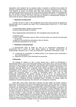expropriado, diz-se amigável. Se, por qualquer motivo, é buscada no Judiciário diz-se judicial. Na
amigável, a indenização pode ser posterior à transferência do domínio e não precisa ser em dinheiro.
Tudo depende de acordo. Na judicial nada disso pode acontecer. Observe-se que a ação
expropriatória pode extinguir-se por acordo. Esse, depois de firmado pelas partes, é homologado pelo
juiz. Aqui também pode a indenização ser posterior à transferência do domínio e o pagamento em
bens ou em bens e dinheiro. Em suma, tudo pode ser acertado na desapropriação amigável. O
mesmo pode ser dito em relação à expropriação extraordinária.
• Requisitos Constitucionais
A CF/88, nos arts. 5°, XXIV, e 184 e parágrafos, fixa de forma clara e precisa os requisitos da
desapropriação para as espécies que regula. Para a desapropriação ordinária (art. 5°, XXIV) esses
requisitos são:
a) necessidade pública, utilidade e interesse social;
b) prévia e justa indenização em dinheiro.
Para a desapropriação extraordinária (art. 184 e parágrafos) esses requisitos são:
a) interesse social;
b) justa e prévia indenização, paga em títulos da dívida agrária com cláusula de preservação
do valor real;
c) pagamento das benfeitorias necessárias e úteis em dinheiro;
d) processo expropriatório do rito sumário.
• Realização da Desapropriação
A desapropriação direta se realiza por meio de um procedimento administrativo. O
procedimento visa a cumprir em duas etapas distintas os requisitos constitucionais da
desapropriação, implícitas no art. 5°, XXIV, da Constitucional - declaração e indenização, ou seja:
a) a declaração de necessidade ou utilidade pública ou do interesse social, individuando o
bem a ser expropriado; e
b) pagamento da prévia e justa indenização ao expropriado.
j) Requisição
Em situação de urgência, ou não, e quase sempre sem o caráter de definitividade, a
Administração Pública, com ou sem indenização posterior, pode utilizar bens e serviços particulares,
valendo-se de atos e medidas auto-executórias, cuja obtenção, pelos procedimentos comuns, porque
demorados ou dependentes da vontade do particular prejudica a eficiência administrativa. É a
requisição. Pode ser definida como a utilização, quase sempre transitória e auto-executória pela
Administração Pública, de bens e serviços particulares, mediante determinação da autoridade
competente (civis ou militares) e com ou sem indenização posterior, em razão ou não de perigo
público. Seu fundamento político, é o estado de necessidade público. Tem, entre nós, dois
fundamentos constitucionais. Um, genérico, previsto no inciso III do art. 170 (função social da
propriedade). Outro, específico, ficando no inciso XXV do art. 5°, embora essa disposição pareça
sempre exigir uma situação de urgência, de perigo público. Tal utilização, como ato ou medida auto-
executória que é, independe de prévia autorização judicial. Os abusos, no entanto, podem ser
obstados por mandado de segurança. Seu controle é, por conseguinte, a posteriori.
Pode recair, como vimos, sobre bens e serviços. Os bens podem ser móveis, imóveis e
semoventes. Se incidir sobre bens consumíveis (gênero alimentícios, roupas, cobertores), é definitiva.
Nesse caso, há transferência dominial e a correspondente indenização posterior, sem, no entanto,
caracterizar uma desapropriação. Da desapropriação difere porque a indenização é a posteriori, isto
é, não é prévia como exige a Constituição para a expropriação, e porque independe, para a sua
concreção, do auxílio do Judiciário. Se recair sobre bens inconsumíveis (terrenos, prédios, máquinas,
veículos), é transitória. Finda, nesse caso, a utilização, devolve-se o bem ao proprietário e satisfaz-se,
de modo completo, o prejuízo causado. Os serviços objetos da requisição podem ser quaisquer,
desde que sua prestação satisfaça as necessidades do Poder Público requisitante. Assim, pode o
Estado (U, E, DF e M) requisitar os serviços de combate a incêndio de uma empresa privada ou o
serviço de pessoas para a prestação do serviço militar ou do serviço eleitoral (recepção de voto por
necessários no dia da eleição e contagem do voto por escrutinadores no dia da apuração).
109
 