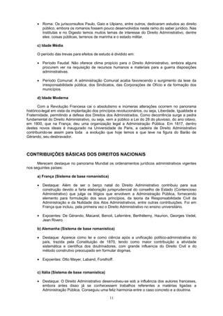 • Roma: Os jurisconsultos Paulo, Gaio e Ulpiano, entre outros, dedicaram estudos ao direito
público, embora os romanos fossem pouco desenvolvidos neste ramo do saber jurídico. Nas
Institutas e no Digesto temos muitos temas de interesse do Direito Administrativo, dentre
eles: coisas públicas, terrenos de marinha e o estado militar.
c) Idade Média
O período das trevas para efeitos de estudo é dividido em:
• Período Feudal: Não oferece clima propício para o Direito Administrativo, embora alguns
procurem ver na requisição de recursos humanos e materiais para a guerra disposições
administrativas.
• Período Comunal: A administração Comunal acaba favorecendo o surgimento da tese da
irresponsabilidade pública, dos Sindicatos, das Corporações de Ofício e da formação dos
municípios.
d) Idade Moderna
Com a Revolução Francesa cai o absolutismo e inúmeras alterações ocorrem no panorama
histórico-legal em vista da implantação dos princípios revolucionários, ou seja, Liberdade, Igualdade e
Fraternidade, permitindo a defesa dos Direitos dos Administrados. Como decorrência surge a pedra
fundamental do Direito Administrativo, ou seja, vem a público a Lei do 28 do pluvioso, do ano oitavo,
em 1800, que na França, deu uma organização legal a Administração Pública. Em 1817, dentro
destes novos ideais é inaugurado na Universidade de Paris, a cadeira de Direito Administrativo
contribuindo-se assim para toda a evolução que hoje temos e que teve na figura do Barão de
Gérando, seu desbravador.
CONTRIBUIÇÕES BÁSICAS DOS DIREITOS NACIONAIS
Merecem destaque no panorama Mundial os ordenamentos jurídicos administrativos vigentes
nos seguintes países:
a) França (Sistema de base romanística)
• Destaque: Além de ser o berço natal do Direito Administrativo contribuiu para sua
construção devido a farta elaboração jurisprudencial do conselho de Estado (Contencioso
Administrativo) que julga os litígios que envolvem a Administração Pública, fornecendo
elemento para formulação dos seus princípios, da teoria da Responsabilidade Civil da
Administração e da Nulidade dos Atos Administrativos, entre outras contribuições. Foi em
França que incluiu, pela primeira vez o Direito Administrativo no ensino universitário.
• Expoentes: De Gérando, Macarel, Benoit, Laferrière, Berthèlemy, Haurion, Georges Vedel,
Jean Rivero.
b) Alemanha (Sistema de base romanística)
• Destaque: Aparece como lei e como ciência após a unificação político-administrativa do
país, trazida pela Constituição de 1870, tendo como maior contribuição a atividade
sistemática e científica dos doutrinadores, com grande influencia do Direito Civil e do
método construtivo preocupado em formular dogmas.
• Expoentes: Otto Mayer, Laband, Forsthoff.
c) Itália (Sistema de base romanística)
• Destaque: O Direito Administrativo desenvolveu-se sob a influência dos autores franceses,
embora antes disso já se conhecessem trabalhos referentes a matérias ligadas a
Administração Pública. Conseguiu uma feliz harmonia entre o caso concreto e a doutrina.
11
 