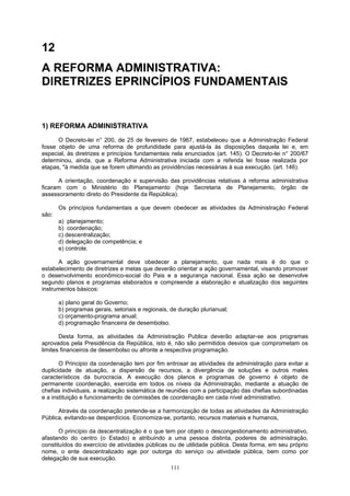 12
A REFORMA ADMINISTRATIVA:
DIRETRIZES EPRINCÍPIOS FUNDAMENTAIS
1) REFORMA ADMINISTRATIVA
O Decreto-lei n° 200, de 25 de fevereiro de 1967, estabeleceu que a Administração Federal
fosse objeto de uma reforma de profundidade para ajustá-la às disposições daquela lei e, em
especial, às diretrizes e princípios fundamentais nela enunciados (art. 145). O Decreto-lei n° 200/67
determinou, ainda, que a Reforma Administrativa iniciada com a referida lei fosse realizada por
etapas, "à medida que se forem ultimando as providências necessárias à sua execução. (art. 146).
A orientação, coordenação e supervisão das providências relativas à reforma administrativa
ficaram com o Ministério do Planejamento (hoje Secretaria de Planejamento, órgão de
assessoramento direto do Presidente da República).
Os princípios fundamentais a que devem obedecer as atividades da Administração Federal
são:
a) planejamento;
b) coordenação;
c) descentralização;
d) delegação de competência; e
e) controle.
A ação governamental deve obedecer a planejamento, que nada mais é do que o
estabelecimento de diretrizes e metas que deverão orientar a ação governamental, visando promover
o desenvolvimento econômico-social do Pais e a segurança nacional. Essa ação se desenvolve
segundo planos e programas elaborados e compreende a elaboração e atualização dos seguintes
instrumentos básicos:
a) plano geral do Governo;
b) programas gerais, setoriais e regionais, de duração plurianual;
c) orçamento-programa anual;
d) programação financeira de desembolso.
Desta forma, as atividades da Administração Publica deverão adaptar-se aos programas
aprovados pela Presidência da República, isto é, não são permitidos desvios que comprometam os
limites financeiros de desembolso ou afronte a respectiva programação.
O Principio da coordenação tem por fim entrosar as atividades da administração para evitar a
duplicidade de atuação, a dispersão de recursos, a divergência de soluções e outros males
característicos da burocracia. A execução dos planos e programas de governo é objeto de
permanente coordenação, exercida em todos os níveis da Administração, mediante a atuação de
chefias individuais, a realização sistemática de reuniões com a participação das chefias subordinadas
e a instituição e funcionamento de comissões de coordenação em cada nível administrativo.
Através da coordenação pretende-se a harmonização de todas as atividades da Administração
Pública, evitando-se desperdícios. Economiza-se, portanto, recursos materiais e humanos,
O princípio da descentralização é o que tem por objeto o descongestionamento administrativo,
afastando do centro (o Estado) e atribuindo a uma pessoa distinta, poderes de administração,
constituídos do exercício de atividades públicas ou de utilidade pública. Desta forma, em seu próprio
nome, o ente descentralizado age por outorga do serviço ou atividade pública, bem como por
delegação de sua execução.
111
 