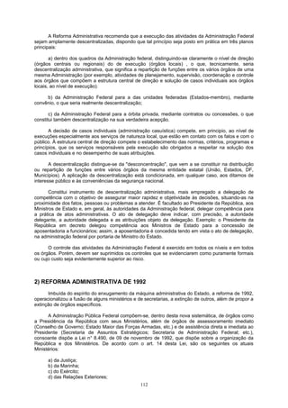 A Reforma Administrativa recomenda que a execução das atividades da Administração Federal
sejam amplamente descentralizadas, dispondo que tal princípio seja posto em prática em três planos
principais:
a) dentro dos quadros da Administração federal, distinguindo-se claramente o nível de direção
(órgãos centrais ou regionais) do de execução (órgãos locais) , o que, tecnicamente, seria
descentralização administrativa, que significa a repartição de funções entre os vários órgãos de uma
mesma Administração (por exemplo, atividades de planejamento, supervisão, coordenação e controle
aos órgãos que compõem a estrutura central de direção e solução de casos individuais aos órgãos
locais, ao nível de execução).
b) da Administração Federal para a das unidades federadas (Estados-membro), mediante
convênio, o que seria realmente descentralização;
c) da Administração Federal para a órbita privada, mediante contratos ou concessões, o que
constitui também descentralização na sua verdadeira acepção.
A decisão de casos individuais (administração casuística) compete, em principio, ao nível de
execuções especialmente aos serviços de natureza local, que estão em contato com os fatos e com o
público. À estrutura central de direção compete o estabelecimento das normas, critérios, programas e
princípios, que os serviços responsáveis pela execução são obrigados a respeitar na solução dos
casos individuais e no desempenho de suas atribuições.
A descentralização distingue-se da "desconcentração", que vem a se constituir na distribuição
ou repartição de funções entre vários órgãos da mesma entidade estatal (União, Estados, DF,
Municípios). A aplicação da descentralização está condicionada, em qualquer caso, aos ditamos de
interesse público e às conveniências da segurança nacional.
Constitui instrumento de descentralização administrativa, mais empregado a delegação de
competência com o objetivo de assegurar maior rapidez e objetividade às decisões, situando-as na
proximidade dos fatos, pessoas ou problemas a atender. É facultado ao Presidente da República, aos
Ministros de Estado e, em geral, às autoridades da Administração federal, delegar competência para
a prática de atos administrativas. O ato de delegação deve indicar, com precisão, a autoridade
delegante, a autoridade delegada e as atribuições objeto da delegação. Exemplo: o Presidente da
República em decreto delegou competência aos Ministros de Estado para a concessão de
aposentadoria a funcionários; assim, a aposentadoria é concedida tendo em vista o ato de delegação,
na administração federal por portaria de Ministro do Estado.
O controle das atividades da Administração Federal é exercido em todos os níveis e em todos
os órgãos. Porém, devem ser suprimidos os controles que se evidenciarem como puramente formais
ou cujo custo seja evidentemente superior ao risco.
2) REFORMA ADMINISTRATIVA DE 1992
Imbuída do espírito do enxugamento da máquina administrativa do Estado, a reforma de 1992,
operacionalizou a fusão de alguns ministérios e de secretarias, a extinção de outros, além de propor a
extinção de órgãos específicos.
A Administração Pública Federal compõem-se, dentro desta nova sistemática, de órgãos como
a Presidência da República com seus Ministérios, além de órgãos de assessoramento imediato
(Conselho de Governo; Estado Maior das Forças Armadas, etc.) e de assistência direta e imediata ao
Presidente (Secretaria de Assuntos Estratégicos; Secretaria de Administração Federal; etc.),
consoante dispõe a Lei n° 8.490, de 09 de novembro de 1992, que dispõe sobre a organização da
República e dos Ministérios. De acordo com o art. 14 desta Lei, são os seguintes os atuais
Ministérios:
a) da Justiça;
b) da Marinha;
c) do Exército;
d) das Relações Exteriores;
112
 
