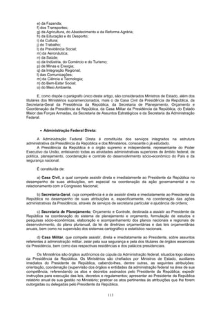 e) da Fazenda;
f) dos Transportes;
g) da Agricultura, do Abastecimento e da Reforma Agrária;
h) da Educação e do Desporto;
i) da Cultura;
j) do Trabalho;
l) da Previdência Social;
m) da Aeronáutica;
n) da Saúde;
o) da Indústria, do Comércio e do Turismo;
p) de Minas e Energia;
q) da Integração Regional;
l) das Comunicações;
m) da Ciência e Tecnologia;
n) do Bem-Estar Social;
o) do Meio Ambiente.
E, como dispõe o parágrafo único deste artigo, são considerados Ministros de Estado, além dos
titulares dos Ministérios supramencionados, mais o da Casa Civil da Presidência da República, da
Secretaria-Geral da Presidência da República, da Secretaria de Planejamento, Orçamento e
Coordenação da Presidência da República, da Casa Militar da Presidência da República, do Estado
Maior das Forças Armadas, da Secretaria de Assuntos Estratégicos e da Secretaria da Administração
Federal.
• Administração Federal Direta:
A Administração Federal Direta é constituída dos serviços integrados na estrutura
administrativa da Presidência da República e dos Ministérios, consoante o já estudado.
A Presidência da República é o órgão supremo e independente, representante do Poder
Executivo da União, enfeixando todas as atividades administrativas superiores de âmbito federal, de
política, planejamento, coordenação e controle do desenvolvimento sócio-econômico do País e da
segurança nacional.
É constituída de:
a) Casa Civil, a qual compete assistir direta e imediatamente ao Presidente da República no
desempenho de suas atribuições, em especial na coordenação da ação governamental e no
relacionamento com o Congresso Nacional;
b) Secretaria-Geral, cuja competência é a de assistir direta e imediatamente ao Presidente da
República no desempenho de suas atribuições e, especificamente, na coordenação das ações
administrativas da Presidência, através de serviços de secretaria particular e ajudância de ordens;
c) Secretaria de Planejamento, Orçamento e Controle, destinada a assistir ao Presidente da
República na coordenação do sistema de planejamento e orçamento, formulação de estudos e
pesquisas sócio-econômicas, elaboração e acompanhamento dos planos nacionais e regionais de
desenvolvimento, do plano plurianual, da lei de diretrizes orçamentárias e das leis orçamentárias
anuais, bem como na supervisão dos sistemas cartográfico e estatístico nacionais.
d) Casa Militar, que compete assistir, direta e imediatamente ao Presidente, sobre assuntos
referentes à administração militar, zelar pela sua segurança e pela dos titulares de órgãos essenciais
da Presidência, bem como das respectivas residências e dos palácios presidenciais.
Os Ministérios são órgãos autônomos da cúpula da Administração federal, situados logo abaixo
da Presidência da República. Os Ministérios são chefiados por Ministros de Estado, auxiliares
imediatos do Presidente de República, cabendo-lhes, dentre outras, as seguintes atribuições:
orientação, coordenação (supervisão dos órgãos e entidades da administração federal na área de sua
competência, referendando os atos e decretos assinados pelo Presidente da República; expedir
instruções para execução das leis, decretos e regulamentos; apresentar ao Presidente da República
relatório anual de sua gestão no Ministério; praticar os atos pertinentes às atribuições que lhe forem
outorgadas ou delegadas pelo Presidente da República.
113
 