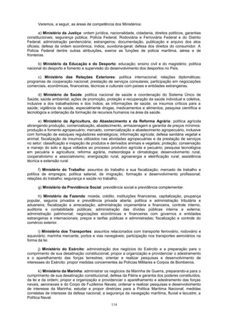 Veremos, a seguir, as áreas de competência dos Ministérios:
a) Ministério da Justiça: ordem jurídica, nacionalidade, cidadania, direitos políticos, garantias
constitucionais; segurança pública; Polícia Federal, Rodoviária e Ferroviária Federal e do Distrito
Federal; administração penitenciária; estrangeiros; documentação, publicação e arquivo dos atos
oficiais; defesa da ordem econômica; índios; ouvidoria-geral; defesa dos direitos do consumidor. A
Polícia Federal dentre outras atribuições, exerce as funções de polícia marítima, aérea e de
fronteiras.
b) Ministério da Educação e do Desporto: educação; ensino civil e do magistério; política
nacional do desporto e fomento e supervisão do desenvolvimento dos desportos no País.
c) Ministério das Relações Exteriores: política internacional; relações diplomáticas;
programas de cooperação nacional; prestação de serviços consulares; participação em negociações
comerciais, econômicas, financeiras, técnicas e culturais com países e entidades estrangeiras.
d) Ministério da Saúde: política nacional de saúde e coordenação do Sistema Único de
Saúde; saúde ambiental; ações de promoção, proteção e recuperação da saúde individual e coletiva,
inclusive a dos trabalhadores e dos índios; as informações de saúde; os insumos críticos para a
saúde; vigilância da saúde, especialmente drogas, medicamentos e alimentos; pesquisa científica e
tecnológica e ordenação da formação de recursos humanos na área da saúde.
e) Ministério da Agricultura, do Abastecimento e da Reforma Agrária: política agrícola
abrangendo produção, comercialização, abastecimento, armazenagem e garantia de preços mínimos:
produção e fomento agropecuário; mercado, comercialização e abastecimento agropecuário, inclusive
com formação de estoques reguladores estratégicos; informação agrícola; defesa sanitária vegetal e
animal; fiscalização de insumos utilizados nas atividades agropecuárias e da prestação de serviços
no setor: classificação e inspeção de produtos e derivados animais e vegetais; proteção, conservação
e manejo do solo e água voltados ao processo produtivo agrícola e pecuário; pesquisa tecnológica
em pecuária e agricultura; reforma agrária, meteorologia e climatologia; desenvolvimento rural,
cooperativismo e associativismo; energização rural, agroenergia e eletrificação rural; assistência
técnica e extensão rural.
f) Ministério do Trabalho: assuntos do trabalho e sua fiscalização; mercado de trabalho e
política de empregos; política salarial, de imigração, formação e desenvolvimento profissional;
relações do trabalho; segurança e saúde no trabalho.
g) Ministério da Previdência Social: previdência social e previdência complementar.
h) Ministério da Fazenda: moeda, crédito, instituições financeiras, capitalização, poupança
popular, seguros privados e previdência privada aberta; política e administração tributária e
aduaneira; fiscalização e arrecadação; administração orçamentária e financeira, controle interno,
auditoria e contabilidade públicas; administração das dívidas públicas interna e externa;
administração patrimonial; negociações econômicas e financeiras com governos e entidades
estrangeiras e internacionais; preços e tarifas públicas e administradas; fiscalização e controle do
comércio exterior.
i) Ministério dos Transportes: assuntos relacionados com transporte ferroviário, rodoviário e
aquaviário; marinha mercante, portos e vias navegáveis; participação nos transportes aeroviários na
forma da lei.
j) Ministério do Exército: administração dos negócios do Exército e a preparação para o
cumprimento de sua desatinação constitucional; propor a organização e providenciar o adestramento
e o aparelhamento das forças terrestres; orientar e realizar pesquisas e desenvolvimento de
interesses do Exército: propor medidas concernentes às Polícias Militares e Corpos de Bombeiros.
k) Ministério da Marinha: administrar os negócios da Marinha de Guerra, preparando-a para o
cumprimento de sua desatinação constitucional, defesa da Pátria e garantia dos poderes constituídos,
da lei e da ordem; propor a organização e providenciar o aparelhamento e adestramento das forças
navais, aeronavais e do Corpo de Fuzileiros Navais; ordenar e realizar pesquisas e desenvolvimento
de interesse da Marinha; estudar e propor diretrizes para a Política Marítima Nacional; medidas
correlatas de interesse da defesa nacional; a segurança da navegação marítima, fluvial e lacustre; a
Política Naval.
114
 