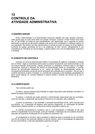 13
CONTROLE DA
ATIVIDADE ADMINISTRATIVA
1) NOÇÕES GERAIS
Entre a Administração e os Administrados travam-se relações das mais variadas naturezas,
onde aquela está na maior parte delas em posição vantajosa. Contudo o Poder Público deve atuar
(art. 37, da CF/88), em todas as suas manifestações, com legitimidade, isto é, segundo as normas
pertinentes a cada ato por ele próprio editadas e de acordo com a finalidade e o interesse coletivo na
sua realização. Até mesmo nos atos discricionários a conduta de quem os pratica há de ser legítima,
conforme as opções permitidas em lei e as exigências do bem comum. Ultrapassando a sua
competência ou infringindo as normas legais, o agente público vicia o ato de ilegitimidade, expondo-o
à anulação.
2) CONCEITO DE CONTROLE
Controle, em tema de Administração Pública, é a faculdade de vigilância, orientação e correção
que um Poder, órgão ou autoridade exerce sobre a conduta funcional de outro (heterocontrole) ou de
sua própria atuação (autocontrole), visando confirmá-lo ou desfazê-la, conforme seja ou não legal,
conveniente, oportuna e eficiente. No âmbito da Administração Direta ou centralizada, o controle
decorre da subordinação hierárquica e, no campo da Indireta ou descentralizada, resulta da
vinculação administrativa nos termos da lei instituidora das entidades que a compõem. Daí por que o
controle hierárquico é pleno e ilimitado, e o controle das autarquias e das entidades paraestatais em
geral, sendo apenas um controle finalístico é sempre restrito e limitado aos termos da lei que o
estabelece.
3) CLASSIFICAÇÃO
Tais controles podem ser:
a) interno, quando realizado pela entidade ou órgão responsável pela atividade controlada, no
âmbito da própria Administração,
b) externo, o realizado por órgão estranho a Administração responsável pelo ato controlado,
como por exemplo, a apreciação das contas do Executivo e do Judiciário, pelo Legislativo,
c) prévio ou preventivo, o que antecede a conclusão operatividade do ato, como requisito para
sua eficácia, v.g.: a liquidação da despesa, para oportuno pagamento. ou, autorização do Senado
Federal para o Estado-membro ou um Município contrair empréstimo externo, etc.,
d) controle concomitante ou sucessivo, que é o que acompanha a realização do ato para
verificar a regularidade de sua formação, como por exemplo, a realização de uma auditoria durante a
execução do orçamento; fiscalização de um contrato em andamento, etc.
e) subseqüente ou corretivo, feito a posteriori e efetiva-se após a conclusão do ato controlado
com fim de corrigi-lo nos eventuais defeitos ou dar-lhe eficácia, como a homologação do julgamento
de uma concorrência; o visto das autoridades superiores em geral;
117
 