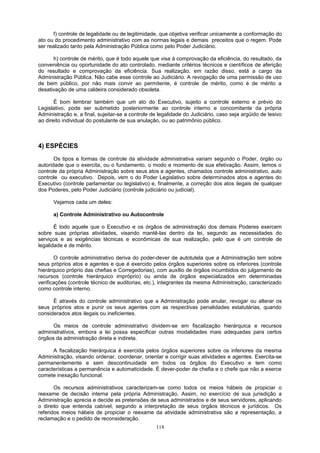 f) controle de legalidade ou de legitimidade, que objetiva verificar unicamente a conformação do
ato ou do procedimento administrativo com as normas legais e demais preceitos que o regem. Pode
ser realizado tanto pela Administração Pública como pelo Poder Judiciário.
h) controle de mérito, que é todo aquele que visa à comprovação da eficiência, do resultado, da
conveniência ou oportunidade do ato controlado, mediante critérios técnicos e científicos de aferição
do resultado e comprovação da eficiência. Sua realização, em razão disso, está a cargo da
Administração Pública. Não cabe esse controle ao Judiciário. A revogação de uma permissão de uso
de bem público, por não mais convir ao permitente, é controle de mérito, como é de mérito a
desativação de uma caldeira considerado obsoleta.
É bom lembrar também que um ato do Executivo, sujeito a controle externo e prévio do
Legislativo, pode ser submetido posteriormente ao controle interno e concomitante da própria
Administração e, a final, sujeitar-se a controle de legalidade do Judiciário, caso seja argüido de lesivo
ao direito individual do postulante de sua anulação, ou ao patrimônio público.
4) ESPÉCIES
Os tipos e formas de controle da atividade administrativa variam segundo o Poder, órgão ou
autoridade que o exercita, ou o fundamento, o modo e momento de sua efetivação. Assim, temos o
controle da própria Administração sobre seus atos e agentes, chamados controle administrativo, auto
controle ou executivo. Depois, vem o do Poder Legislativo sobre determinados atos e agentes do
Executivo (controle parlamentar ou legislativo) e, finalmente, a correção dos atos ilegais de qualquer
dos Poderes, pelo Poder Judiciário (controle judiciário ou judicial).
Vejamos cada um deles:
a) Controle Administrativo ou Autocontrole
É todo aquele que o Executivo e os órgãos de administração dos demais Poderes exercem
sobre suas próprias atividades, visando mantê-las dentro da lei, segundo as necessidades do
serviços e as exigências técnicas e econômicas de sua realização, pelo que é um controle de
legalidade e de mérito.
O controle administrativo deriva do poder-dever de autotutela que a Administração tem sobre
seus próprios atos e agentes e que é exercido pelos órgãos superiores sobre os inferiores (controle
hierárquico próprio das chefias e Corregedorias), com auxílio de órgãos incumbidos do julgamento de
recursos (controle hierárquico impróprio) ou ainda de órgãos especializados em determinadas
verificações (controle técnico de auditorias, etc.), integrantes da mesma Administração, caracterizado
como controle interno.
É através do controle administrativo que a Administração pode anular, revogar ou alterar os
seus próprios atos e punir os seus agentes com as respectivas penalidades estatutárias, quando
considerados atos ilegais ou ineficientes.
Os meios de controle administrativo dividem-se em fiscalização hierárquica e recursos
administrativos, embora a lei possa especificar outras modalidades mais adequadas para certos
órgãos da administração direta e indireta.
A fiscalização hierárquica é exercida pelos órgãos superiores sobre os inferiores da mesma
Administração, visando ordenar, coordenar, orientar e corrigir suas atividades e agentes. Exercita-se
permanentemente e sem descontinuidade em todos os órgãos do Executivo e tem como
características a permanência e automaticidade. É dever-poder de chefia e o chefe que não a exerce
comete inexação funcional.
Os recursos administrativos caracterizam-se como todos os meios hábeis de propiciar o
reexame de decisão interna pela própria Administração. Assim, no exercício de sua jurisdição a
Administração aprecia e decide as pretensões de seus administrados e de seus servidores, aplicando
o direito que entenda cabível, segundo a interpretação de seus órgãos técnicos e jurídicos. Os
referidos meios hábeis de propiciar o reexame da atividade administrativa são a representação, a
reclamação e o pedido de reconsideração.
118
 