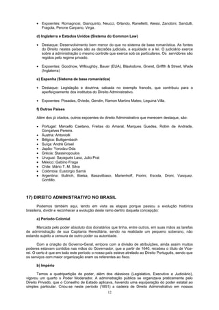 • Expoentes: Romagnosi, Gianquinto, Neucci, Orlando, Ranelletti, Alessi, Zanobini, Sandulli,
Fragola, Perone Carpano, Virga.
d) Inglaterra e Estados Unidos (Sistema do Common Law)
• Destaque: Desenvolvimento bem menor do que no sistema de base romanística. As fontes
do Direito nestes países são as decisões judiciais, a equidade e a lei. O judiciário exerce
sobre a administração o mesmo controle que exerce sob os particulares. Os servidores são
regidos pelo regime privado.
• Expoentes: Goodnow, Willoughby, Bauer (EUA), Blaskstone, Gneist, Griffth & Street, Wade
(Inglaterra)
e) Espanha (Sistema de base romanística)
• Destaque: Legislação e doutrina, calcada no exemplo francês, que contribuiu para o
aperfeiçoamento dos institutos do Direito Administrativo.
• Expoentes: Posadas, Oviedo, Gendin, Ramon Martins Mateo, Leguina Villa.
f) Outros Países
Além dos já citados, outros expoentes do direito Administrativo que merecem destaque, são:
• Portugal: Marcello Caetano, Freitas do Amaral, Marques Guedes, Robin de Andrade,
Gonçalves Pereira.
• Áustria: Antoniolli
• Bélgica: Buttgembach
• Suíça: André Grisel
• Japão: Yorodzu Oda
• Grécia: Stassinopoulos
• Uruguai: Sayagués Laso, Julio Prat
• México: Gabino Fraga
• Chile: Mário T. M. Silva
• Colômbia: Eustorgio Sarriá
• Argentina: Bullrich, Bielsa, Basavilbaso, Marienhoff, Fiorini, Escola, Droni, Vasquez,
Gordillo.
17) DIREITO ADMINISTRATIVO NO BRASIL
Podemos também aqui, tendo em vista as etapas porque passou a evolução histórica
brasileira, dividir e reconhecer a evolução deste ramo dentro daquela concepção:
a) Período Colonial
Marcada pelo poder absoluto dos donatários que tinha, entre outros, em suas mãos as tarefas
de administração de sua Capitania Hereditária, sendo na realidade um pequeno soberano, não
estando sujeito a censura de outro poder ou autoridade.
Com a criação do Governo-Geral, embora com a divisão de atribuições, ainda assim muitos
poderes estavam contidos nas mãos do Governador, que a partir de 1640, recebeu o título de Vice-
rei. O certo é que em todo este período o nosso país esteve atrelado ao Direito Português, sendo que
os serviços com maior organização eram os referentes ao fisco.
b) Império
Temos a quatripartição do poder, além dos clássicos (Legislativo, Executivo e Judiciário),
vigorou um quarto o Poder Moderador. A administração pública se organizava praticamente pelo
Direito Privado, que o Conselho de Estado aplicava, havendo uma equiparação do poder estatal ao
simples particular. Criou-se neste período (1851) a cadeira de Direito Administrativo em nossos
12
 
