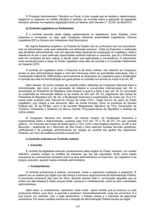 O Processo Administrativo Tributário ou Fiscal, é todo aquele que se destina à determinação,
exigência ou dispensa do crédito tributário e também de consulta sobre a aplicação da legislação
tributária, previsto na respectiva legislação fiscal (na federal, pelo Decreto n° 70.235, de 06/03/72).
b) Controle Legislativo ou Parlamentar
É o controle exercido pelos órgãos parlamentares ou legislativos, tanto federais, como
estaduais e municipais, ou seja, pelo Congresso Nacional, Assembléias Legislativas, Câmara
Legislativa (DF) e Câmara dos Vereadores (dos Municípios).
No regime federativo brasileiro, os Poderes do Estado não se confundem nem se subordinam,
mas se harmonizam, cada qual realizando sua atribuição precípua. Cabe ao Executivo a realização
das atividades administrativas, mas em algumas delas depende da cooperação do Legislativo, dada a
relevância do ato e suas extensas repercussões políticas internas ou externas, que só o Parlamento
está em condições de bem valorar e decidir sobre sua legitimidade e conveniência. O instrumento
mais conhecido posto a cargo do Poder Legislativo para atos de controle é a Comissão Parlamentar
de Inquérito (CPI).
O controle do Legislativo sobre o Executivo é de efeito indireto, não cabendo ao Congresso
anular os atos administrativos ilegais e nem tem hierarquia sobre as autoridades executivas, mas a
Constituição Federal de 1988 ampliou sensivelmente as atribuições do Legislativo para a fiscalização
e controle dos atos da Administração em geral (direta ou indireta) nos termos do inciso X do art. 49.
Além dessas, há outras missões de controle político deferidas ao Congresso Nacional sobre a
Administração, tais como: a de aprovação de tratados e convenções internacionais (art. 49, I);
autorização ao Presidente da República para declarar a guerra e fazer a paz (art. 49, II); aprovação
ou suspensão de intervenção federal ou de estado de sítio (art. 49, IV), julgamento das contas do
Presidente da República (art. 49, IX); a fiscalização financeira e orçamentária da União (art. 70 e 71),
nessa parte auxiliado pelo Tribunal de Contas da União (TCU - órgão técnico de apoio ao Poder
Legislativo, que integra a sua estrutura), além de outras funções, como as privativas do Senado
Federal (art. 52 da CF/88), como a de escolher Magistrados, Membros do TCU, Governador de
Território, Presidente e Diretores do Banco Central, Procurador-Geral da República e titulares de
outros cargos.
O Congresso Nacional tem também, em termos amplos, de fiscalização financeira e
orçamentárias sobre a Administração, auxiliado pelo TCU (art. 70 a 75, da CF), em seu controle
externo. Os Tribunais de Contas do Brasil (tanto o TCU, como o dos estados-membros, do DF e dos
Município - atualmente só o Município de São Paulo o tem) exercem funções técnicas opinativas,
verificadoras e de jurisdição administrativas em relação ao controle dos gastos dos respectivos
Poderes, por meio de auditoria (controle a posteriori).
c) Controle Judiciário ou Controle Judicial
• Conceito:
É controle de legalidade exercido privativamente pelos órgãos do Poder Judiciário, em caráter
definitivo, visando compor os conflitos de interesse que lhe são submetido, tendo como objeto
processual as controvérsias versando sobre os atos administrativos do Executivo, do Legislativo e do
próprio Judiciário, quando realiza atividade administrativa.
• Características:
O controle jurisdicional é externo, provocado, direto e repressivo (realizado a posteriori). É
externo por se realizar por órgão que não integra a estrutura organizacional da Administração Pública.
É provocado porquanto não atua de ofício, atuando apenas ante a provocação daqueles que se
sintam por eles lesados É direto porque incide, precípua e imediatamente, sobre os atos e atividades
administrativas.
Além disso, é, notadamente, repressivo, dado incidir sobre medida que já produziu ou está
produzindo efeitos, quer dizer, é exercido a posteriori. Extraordinariamente, pode ser preventivo. É o
que ocorre, por exemplo, com a ação declaratória, o habeas corpus e o mandado de segurança
preventivos. Por essas medidas previne-se a atuação da Administração Pública havida por ilegal.
120
 