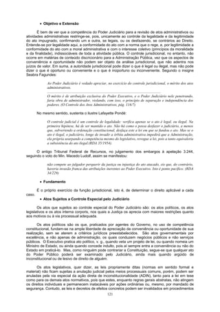 • Objetivo e Extensão
É bem de ver que a competência do Poder Judiciário para a revisão de atos administrativos ou
atividades administrativas restringe-se, pois, unicamente ao controle da legalidade e da legitimidade
do ato impugnado, confirmando um e outra, se legais, ou os desfazendo, se contrários ao Direito.
Entende-se por legalidade aqui, a conformidade do ato com a norma que o rege, e, por legitimidade a
conformidade do ato com a moral administrativa e com o interesse coletivo (princípios da moralidade
e da finalidade), indissociáveis de toda a atividade pública. O controle jurisdicional, no entanto, não
ocorre em matérias de conteúdo discricionário para a Administração Pública, vez que os aspectos de
conveniência e oportunidade não podem ser objeto da análise jurisdicional, que não adentra nos
juízos de valor. Em suma, a autoridade jurisdicional pode dizer o que é legal ou ilegal, mas não pode
dizer o que é oportuno ou conveniente e o que é inoportuno ou inconveniente. Segundo o insigne
Seabra Fagundes:
Ao Poder Judiciário é vedado apreciar, no exercício do controle jurisdicional, o mérito dos atos
administrativos.
...........................................................................................................................
O mérito é de atribuição exclusiva do Poder Executivo, e o Poder Judiciário nele penetrando,
faria obra de administrador, violando, com isso, o princípio de separação e independência dos
poderes. (O Controle dos Atos Administrativos, pág. 116/7)
No mesmo sentido, sustenta o ilustre Lafayette Pondé:
O controle judicial é um controle de legalidade: verifica apenas se o ato é legal, ou ilegal. Na
primeira hipótese, há de ser mantido o ato. Não há como o possa desfazer o judiciário, a menos
que, subvertendo a ordenação constitucional, desfaça este a lei em que se fundou o ato. Mas se o
ato é ilegal, o judiciário, longe de invadir a órbita administrativa impedirá que a Administração,
ela própria usurpando a competência mesmo do legislativo, revogue a lei, pois a tanto equivaleria
a subsistência do ato ilegal.(RDA 35/1954).
O antigo Tribunal Federal de Recursos, no julgamento dos embargos à apelação 3.244,
seguindo o voto do Min. Macedo Ludolf, assim se manifestou:
não compete ao julgador perquerir da justiça ou injustiça do ato atacado, eis que, do contrário,
haveria invasão franca das atribuições inerentes ao Poder Executivo. Isto é ponto pacífico. (RDA
34/229)
• Fundamento
É o próprio exercício da função jurisdicional, isto é, de determinar o direito aplicável a cada
caso.
• Atos Sujeitos a Controle Especial pelo Judiciário
Os atos que sujeitos ao controle especial do Poder Judiciário são: os atos políticos, os atos
legislativos e os atos interna corporis, nos quais a Justiça os aprecia com maiores restrições quanto
aos motivos ou à via processual adequada.
Os atos políticos são os que, praticados por agentes do Governo, no uso de competência
constitucional, fundam-se na ampla liberdade de apreciação da conveniência ou oportunidade de sua
realização, sem se aterem a critérios jurídicos preestabelecidos. São atos governamentais por
excelência, e não apenas de administração, os quais conduzem negócios públicos e não serviços
públicos. O Executivo pratica ato político, v. g., quando veta um projeto de lei, ou quando nomeia um
Ministro de Estado, ou ainda quando concede indulto, pois aí sempre entra a conveniência ou não do
Estado em praticá-lo. Mas, como ninguém pode contrariar a Constituição, segue-se que qualquer ato
do Poder Público poderá ser examinado pelo Judiciário, ainda mais quando argüido de
inconstitucional ou de lesivo de direito de alguém.
Os atos legislativos, quer dizer, as leis propriamente ditas (normas em sentido formal e
material) não ficam sujeitas a anulação judicial pelos meios processuais comuns, porém, podem ser
anuladas pela via especial da ação direta de inconstitucionalidade (ADIN), tanto para a lei em tese
como para os demais atos normativos, pois que estes, enquanto regras gerais abstratas, não atingem
os direitos individuais e permanecem inatacáveis por ações ordinárias ou, mesmo, por mandado de
segurança. Contudo, as leis e decretos de efeitos concretos podem ser invalidados em procedimentos
121
 