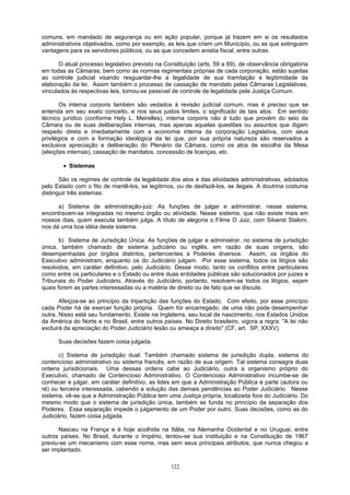 comuns, em mandado de segurança ou em ação popular, porque já trazem em si os resultados
administrativos objetivados, como por exemplo, as leis que criam um Município, ou as que extinguem
vantagens para os servidores públicos, ou as que concedem anistia fiscal, entre outras.
O atual processo legislativo previsto na Constituição (arts. 59 a 69), de observância obrigatória
em todas as Câmaras, bem como as normas regimentais próprias de cada corporação, estão sujeitas
ao controle judicial visando resguardar-lhe a legalidade de sua tramitação e legitimidade da
elaboração da lei. Assim também o processo de cassação de mandato pelas Câmaras Legislativas,
vinculados às respectivas leis, tomou-se passível de controle de legalidade pela Justiça Comum.
Os interna corporis também são vedados à revisão judicial comum, mas é preciso que se
entenda em seu exato conceito, e nos seus justos limites, o significado de tais atos. Em sentido
técnico jurídico (conforme Hely L. Meirelles), interna corporis não é tudo que provém do seio da
Câmara ou de suas deliberações internas, mas apenas aquelas questões ou assuntos que digam
respeito direta e imediatamente com a economia interna da corporação Legislativa, com seus
privilégios e com a formação ideológica da lei que, por sua própria natureza são reservados a
exclusiva apreciação e deliberação do Plenário da Câmara, como os atos de escolha da Mesa
(eleições internas), cassação de mandatos, concessão de licenças, etc.
• Sistemas
São os regimes de controle da legalidade dos atos e das atividades administrativas, adotados
pelo Estado com o fito de mantê-los, se legítimos, ou de desfazê-los, se ilegais. A doutrina costuma
distinguir três sistemas:
a) Sistema de administração-juiz: As funções de julgar e administrar, nesse sistema,
encontravam-se integradas no mesmo órgão ou atividade. Nesse sistema, que não existe mais em
nossos dias, quem executa também julga. A título de alegoria o Filme O Juiz, com Silverst Staloni,
nos dá uma boa idéia deste sistema.
b) Sistema de Jurisdição Única: As funções de julgar e administrar, no sistema de jurisdição
única, também chamado de sistema judiciário ou inglês, em razão de suas origens, são
desempenhadas por órgãos distintos, pertencentes a Poderes diversos. Assim, os órgãos do
Executivo administram, enquanto os do Judiciário julgam. Por esse sistema, todos os litígios são
resolvidos, em caráter definitivo, pelo Judiciário. Desse modo, tanto os conflitos entre particulares
como entre os particulares e o Estado ou entre duas entidades públicas são solucionados por juizes e
Tribunais do Poder Judiciário. Através do Judiciário, portanto, resolvem-se todos os litígios, sejam
quais forem as partes interessadas ou a matéria de direito ou de fato que se discute.
Afeiçoa-se ao princípio da tripartição das funções do Estado. Com efeito, por esse princípio
cada Poder há de exercer função própria. Quem for encarregado, de uma não pode desempenhar
outra. Nisso está seu fundamento. Existe na Inglaterra, seu local de nascimento, nos Estados Unidos
da América do Norte e no Brasil, entre outros países. No Direito brasileiro, vigora a regra: "A lei não
excluirá da apreciação do Poder Judiciário lesão ou ameaça a direito" (CF, art. SP, XXXV).
Suas decisões fazem coisa julgada.
c) Sistema de jurisdição dual: Também chamado sistema de jurisdição dupla, sistema do
contencioso administrativo ou sistema francês, em razão de sua origem. Tal sistema consagra duas
ordens jurisdicionais. Uma dessas ordens cabe ao Judiciário, outra a organismo próprio do
Executivo, chamado de Contencioso Administrativo. O Contencioso Administrativo incumbe-se de
conhecer e julgar, em caráter definitivo, as lides em que a Administração Pública é parte (autora ou
ré) ou terceira interessada, cabendo a solução das demais pendências ao Poder Judiciário. Nesse
sistema, vê-se que a Administração Pública tem uma Justiça própria, localizada fora do Judiciário. Do
mesmo modo que o sistema de jurisdição única, também se funda no princípio da separação dos
Poderes. Essa separação impede o julgamento de um Poder por outro. Suas decisões, como as do
Judiciário, fazem coisa julgada.
Nasceu na França e é hoje acolhida na Itália, na Alemanha Ocidental e no Uruguai, entre
outros países. No Brasil, durante o Império, tentou-se sua instituição e na Constituição de 1967
previu-se um mecanismo com esse nome, mas sem seus principais atributos, que nunca chegou a
ser implantado.
122
 