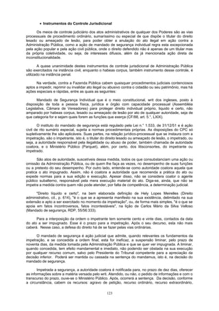 • Instrumentos do Controle Jurisdicional
Os meios de controle judiciário dos atos administrativos de qualquer dos Poderes são as vias
processuais de procedimento ordinário, sumaríssimo ou especial de que dispõe o titular do direito
lesado ou ameaçado de lesão, para poder obter a anulação do ato ilegal em ação contra a
Administração Pública, como a ação de mandado de segurança individual regra esta excepcionada
pela ação popular e pela ação civil pública, onde o direito defendido não é apenas de um titular mas
da própria coletividade, ou seja, de interesses difusos, além da já mencionada ação direta de
inconstitucionalidade.
A quase unanimidade destes instrumentos de controle jurisdicional de Administração Pública
são exercitados na instância civil, enquanto o habeas corpus, também instrumento desse controle, é
utilizado na instância penal.
Na verdade, contra a Fazenda Pública cabem quaisquer procedimentos judiciais contenciosos
aptos a impedir, reprimir ou invalidar ato ilegal ou abusivo contra o cidadão ou seu patrimônio, mas há
ações especiais e rápidas, entre as quais as seguintes:
Mandado de Segurança Individual que é o meio constitucional, writ dos ingleses, posto à
disposição de toda a pessoa física, jurídica e órgão com capacidade processual (Assembléia
Legislativa, Câmara de Vereadores) para proteger direito individual próprio, liquido e certo, não
amparado por habeas corpus, lesado ou ameaçado de lesão por ato de qualquer autoridade, seja de
que categoria for e sejam quais forem as funções que exerça (CF/88, art. 5.°, LXIX).
O instituto do mandado de segurança está regulado pela Lei n.° 1.533, de 31/12/51 e é ação
civil de rito sumário especial, sujeita a normas procedimentais próprias. As disposições do CPC só
supletivamente lhe são aplicáveis. Suas partes, na relação jurídico-processual que se instaura com a
impetração, são o impetrante, isto é, o titular do direito lesado ou ameaçado de lesão, o impetrado, ou
seja, a autoridade responsável pela ilegalidade ou abuso de poder, também chamada de autoridade
coatora, e o Ministério Público (Parquet), além, por certo, dos litisconsortes, do impetrante ou
impetrado.
São atos de autoridade, suscetíveis dessa medida, todos os que consubstanciam uma ação ou
omissão da Administração Pública, ou de quem lhe faça as vezes, no desempenho de suas funções
ou a pretexto do seu desempenho. Por outro lado, entende-se como autoridade coatora aquela que
pratica o ato impugnado. Assim, não é coatora a autoridade que recomenda a prática do ato ou
expede normas para a sua edição e execução. Apesar disso, não se considera coator o agente
público subalterno, responsável pela mera execução material do ato. Diga-se, ainda, que não se
impetra a medida contra quem não pode atender, por falta de competência, a determinação judicial.
"Direito líquido e certo", na bem elaborada definição de Hely Lopes Meirelles (Direito
administrativo, cit., p. 614), "é o que se a apresenta manifesto na sua existência, delimitado na sua
extensão e apto a ser exercitado no momento da impetração", ou, de forma mais simples, "é o que se
apoia em fatos incontroversos, fatos incontestáveis", na lição de Carlos Mário da Silva Velloso
(Mandado de segurança, RDP, 55/56:333).
Para a interposição da ordem o impetrante tem somente cento e vinte dias, contados da data
do ato a ser impugnado. Esse é o prazo para a impetração. Após o seu decurso, esta não mais
caberá. Nesse caso, a defesa do direito há de se fazer pelas vias ordinárias.
O mandado de segurança é ação judicial que admite, quando relevantes os fundamentos da
impetração, e se concedida a ordem final, esta for ineficaz, a suspensão liminar, pelo prazo de
noventa dias, da medida tomada pela Administração Pública e que se quer ver impugnada. A liminar,
quando concedida, tem efeito mandamental e imediato, não podendo ser obstada na sua execução
por qualquer recurso comum, salvo pelo Presidente do Tribunal competente para a apreciação da
decisão inferior. Poderá ser mantida ou cassada na sentença do mandamus, isto é, na decisão do
mandado de segurança.
Impetrada a segurança, a autoridade coatora é notificada para, no prazo de dez dias, oferecer
as informações sobre a matéria versada pelo writ. Atendido, ou não, o pedido de informações e com o
transcurso do prazo, ouve-se o Ministério Público. Após, ocorrerá a sentença. Da decisão, conforme
a circunstância, cabem os recursos: agravo de petição, recurso ordinário, recurso extraordinário,
123
 