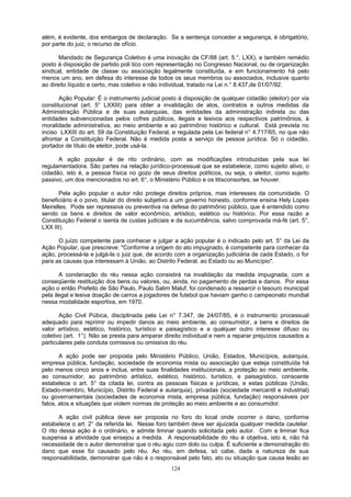 além, é evidente, dos embargos de declaração. Se a sentença conceder a segurança, é obrigatório,
por parte do juiz, o recurso de ofício.
Mandado de Segurança Coletivo é uma inovação da CF/88 (art. 5.°, LXX), e também remédio
posto à disposição de partido poli tico com representação no Congresso Nacional, ou de organização
sindical, entidade de classe ou associação legalmente constituída, e em funcionamento há pelo
menos um ano, em defesa do interesse de todos os seus membros ou associados, inclusive quanto
ao direito líquido e certo, mas coletivo e não individual, tratado na Lei n.° 8.437,de 01/07/92.
Ação Popular: É o instrumento judicial posto à disposição de qualquer cidadão (eleitor) por via
constitucional (art. 5° LXXIII) para obter a invalidação de atos, contratos e outros medidas da
Administração Pública e de suas autarquias, das entidades da administração indireta ou das
entidades subvencionadas pelos cofres públicos, ilegais e lesivos aos respectivos patrimônios, à
moralidade administrativa, ao meio ambiente e ao patrimônio histórico e cultural. Está prevista no
inciso LXXIII do art. 59 da Constituição Federal, e regulada pela Lei federal n° 4.717/65, no que não
afrontar a Constituição Federal. Não é medida posta a serviço de pessoa jurídica. Só o cidadão,
portador de título de eleitor, pode usá-la.
A ação popular é de rito ordinário, com as modificações introduzidas pela sua lei
regulamentadora. São partes na relação jurídico-processual que se estabelece, como sujeito ativo, o
cidadão, isto é, a pessoa física no gozo de seus direitos políticos, ou seja, o eleitor, como sujeito
passivo, um dos mencionados no art. 6°, o Ministério Público e os litisconsortes, se houver.
Pela ação popular o autor não protege direitos próprios, mas interesses da comunidade. O
beneficiário é o povo, titular do direito subjetivo a um governo honesto, conforme ensina Hely Lopes
Meirelles. Pode ser repressiva ou preventiva na defesa do patrimônio público, que é entendido como
sendo os bens e direitos de valor econômico, artístico, estético ou histórico. Por essa razão a
Constituição Federal o isenta de custas judiciais e da sucumbência, salvo comprovada má-fé (art. 5°,
LXX III).
O juízo competente para conhecer e julgar a ação popular é o indicado pelo art. 5° da Lei da
Ação Popular, que prescreve: "Conforme a origem do ato impugnado, é competente para conhecer da
ação, processá-la e julgá-la o juiz que, de acordo com a organização judiciária de cada Estado, o for
para as causas que interessam à União, ao Distrito Federal, ao Estado ou ao Município".
A condenação do réu nessa ação consistirá na invalidação da medida impugnada, com a
conseqüente restituição dos bens ou valores, ou, ainda, no pagamento de perdas e danos. Por essa
ação o então Prefeito de São Paulo, Paulo Salim Maluf, foi condenado a ressarcir o tesouro municipal
pela ilegal e lesiva doação de carros a jogadores de futebol que haviam ganho o campeonato mundial
nessa modalidade esportiva, em 1970.
Ação Civil Púbica, disciplinada pela Lei n° 7.347, de 24/07/85, é o instrumento processual
adequado para reprimir ou impedir danos ao meio ambiente, ao consumidor, a bens e direitos de
valor artístico, estético, histórico, turístico e paisagístico e a qualquer outro interesse difuso ou
coletivo (art. 1°). Não se presta para amparar direito individual e nem a reparar prejuízos causados a
particulares pela conduta comissiva ou omissiva do réu.
A ação pode ser proposta pelo Ministério Público, União, Estados, Municípios, autarquia,
empresa pública, fundação, sociedade de economia mista ou associação que esteja constituída há
pelo menos cinco anos e inclua, entre suas finalidades institucionais, a proteção ao meio ambiente,
ao consumidor, ao patrimônio artístico, estético, histórico, turístico, e paisagístico, consoante
estabelece o art. 5° da citada lei, contra as pessoas físicas e jurídicas, e estas públicas (União,
Estado-membro, Município, Distrito Federal e autarquia), privadas (sociedade mercantil e industrial)
ou governamentais (sociedades de economia mista, empresa pública, fundação) responsáveis por
fatos, atos e situações que violem normas de proteção ao meio ambiente e ao consumidor.
A ação civil pública deve ser proposta no foro do local onde ocorrer o dano, conforme
estabelece o art. 2° da referida lei. Nesse foro também deve ser ajuizada qualquer medida cautelar.
O rito dessa ação é o ordinário, e admite liminar quando solicitada pelo autor. Com a liminar fica
suspensa a atividade que ensejou a medida. A responsabilidade do réu é objetiva, isto é, não há
necessidade de o autor demonstrar que o réu agiu com dolo ou culpa. É suficiente a demonstração do
dano que esse foi causado pelo réu. Ao réu, em defesa, só cabe, dada a natureza de sua
responsabilidade, demonstrar que não é o responsável pelo fato, ato ou situação que causa lesão ao
124
 