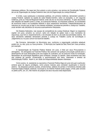 interesses públicos. De regra tem foro próprio e juízo privativo, nos termos da Constituição Federal,
da Lei de Organização da Justiça Federal e das Leis de Organização da Justiça Estadual.
A União, suas autarquias e empresas públicas, em primeira instância, demandam perante a
Justiça Federal, sediada na capital de cada Estado-membro, salvo as exceções, e, em segunda
instância, junto ao Tribunal Regional Federal, onde vão ter os recursos ordinários. A ação decorrente
das relações de trabalho entre a União, as autarquias federais, as empresas públicas, as sociedades
de economia mista e as fundações federais e seus respectivos servidores, independentemente da
natureza do vínculo que os liga a uma dessas entidades, processa-se perante a Justiça do Trabalho,
onde também são decididos os recursos eventualmente interpostos.
Os Estados federados, nas causas de competência da Justiça Estadual, litigam na respectiva
capital, em juízo, privativo ou comum, salvo em relação às ações reais e aos mandados de
segurança, cujo foro é, respectivamente, o da situação do bem ou da sede da autoridade coatora. Os
seus servidores celetistas demandam perante a Justiça do Trabalho (Junta de Conciliação e
Julgamento) ou no juízo comum do local de trabalho.
Na Comarca, demandam os Municípios que, conforme a organização judiciária estadual,
podem ter, ou não, juízo ou Vara privativa. O Município da Capital de São Paulo tem Vara privativa,
por exemplo.
A representação da Fazenda Pública federal, em juízo, é feita por seus Procuradores e
advogados. Os advogados da Fazenda Pública não carecem de qualquer procuração judicial para o
desempenho de suas atribuições junto aos órgãos do Judiciário, por se presumir incita na nomeação.
Necessitam de autorização legislativa para confessar, transigir ou desistir, dado excederem tais atos
dos poderes de guarda, conservação e aprimoramento dos bens, interesses e direitos da
Administração Pública. Assim é, em razão da indisponibilidade desses interesses.
Como autora, ré, assistente ou oponente a Fazenda Pública litiga em juízo tal qual o particular,
embora goze de alguns privilégios, como prazos maiores para contestar (quádruplo) e recorrer
(dobro). As despesas judiciais (custas, emolumentos, salários de peritos e honorários) devidas pela
Fazenda Pública federal, estadual, municipal ou do Distrito Federal serão pagas, a final, pelo vencido
no pleito (CPC, art. 27). Até mesmo do preparo de seus recursos está dispensada.
126
 