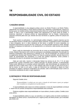 14
RESPONSABILIDADE CIVIL DO ESTADO
1) NOÇÕES GERAIS
A responsabilidade é uma categoria jurídica comum ao Direito Privado e ao Direito Público,
cabendo-lhe sua estruturação à Teoria Geral do Direito que, abstraindo e generalizando, alcança as
formas puras, os modelos jurídicos descompromissados ainda com qualquer dos ramos da ciência do
Direito. O certo é que a administração pública sem adentrarmos na Teoria Geral do Direito, e
tentarmos vislumbrar a natureza jurídica da responsabilidade civil do Estado, modernamente,
responde civilmente pelos atos que, através dos seus servidores ou agentes, pratica em prejuízo de
terceiros.
Tanto quanto os particulares, é a administração pública obrigada a reparar prejuízos que da
sua atividade venham a resultar para o patrimônio alheio individual. A reparação do dano compreende
o dano emergente, isto é, o dano resultante do fato lesivo, e também os lucros cessantes, os
honorários advocatícios e os juros de mora, sendo que, em caso de lesão corporal ou morte, abrange
também as despesas de tratamento ou de sepultamento e os alimentos, estes devidos aos parentes
da vítima.
Pode a ação de indenização ser promovida não só contra as entidades estatais responsáveis
(União, Estados, Municípios) como contra as autarquias e as entidades paraestatais. Na execução da
sentença condenatória, deve observar-se o disposto no art. 100 da Constituição, em virtude do qual
os pagamentos devidos pela Fazenda Pública, por força de sentença judiciária, deverão fazer-se na
ordem de apresentação dos precatórios e à conta dos créditos respectivos, sendo proibida a
designação de casos ou de pessoas nas dotações para esse fim.
Cabe por outro lado, recorrer à intervenção federal nos termos do art. 34, n° VI, do texto
constitucional, quando necessária para a efetiva execução da decisão judiciária. A Administração
Pública pode defender-se no processo judicial indenizatório, pela demonstração da inexistência de
relação de causa e efeito entre o fato e o dano alegado pelo autor da ação ou pela prova de que o
fato se deveu, no todo ou em parte, à culpa da vítima.Uma vez condenada e depois de haver
transitado em julgado a sentença condenatória (res judicata), cabe a administração propor contra os
funcionários causadores do dano, a ação regressiva.
2) DEFINIÇÃO E TIPOS DE RESPONSABILIDADE
Segundo Cretella Júnior:
"Responsabilidade é vocábulo que serve para a situação de todo homem a quem, por qualquer
titulo, incumbem as conseqüências de um fato danoso.
A responsabilidade pode nascer de contrato recebendo o nome de responsabilidade contratual
e nascer fora do contrato corresponde à responsabilidade extra contratual.
Podemos englobar estas responsabilidades em duas esferas: privada e pública. Cretella Júnior
ainda afirma:
A responsabilidade pública é a que, se subordina a um regime jurídico de direito exorbitante e
derrogatório do direito comum, inconfundível com o regime jurídico de direito privado, que é estudado
pelo direito civil.
127
 