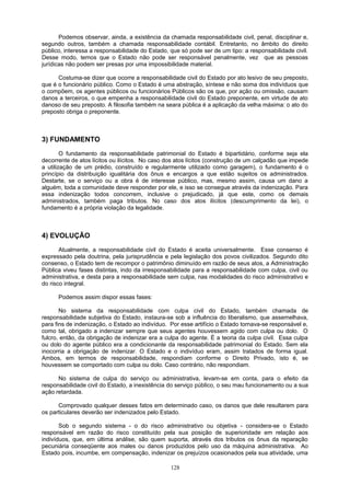 Podemos observar, ainda, a existência da chamada responsabilidade civil, penal, disciplinar e,
segundo outros, também a chamada responsabilidade contábil. Entretanto, no âmbito do direito
público, interessa a responsabilidade do Estado, que só pode ser de um tipo: a responsabilidade civil.
Desse modo, temos que o Estado não pode ser responsável penalmente, vez que as pessoas
jurídicas não podem ser presas por uma impossibilidade material.
Costuma-se dizer que ocorre a responsabilidade civil do Estado por ato lesivo de seu preposto,
que é o funcionário público. Como o Estado é uma abstração, síntese e não soma dos indivíduos que
o compõem, os agentes públicos ou funcionários Públicos são os que, por ação ou omissão, causam
danos a terceiros, o que empenha a responsabilidade civil do Estado preponente, em virtude de ato
danoso de seu preposto. A filosofia também na seara pública é a aplicação da velha máxima: o ato do
preposto obriga o preponente.
3) FUNDAMENTO
O fundamento da responsabilidade patrimonial do Estado é bipartidário, conforme seja ela
decorrente de atos lícitos ou ilícitos. No caso dos atos lícitos (construção de um calçadão que impede
a utilização de um prédio, construído e regularmente utilizado como garagem), o fundamento é o
princípio da distribuição igualitária dos ônus e encargos a que estão sujeitos os administrados.
Destarte, se o serviço ou a obra é de interesse público, mas, mesmo assim, causa um dano a
alguém, toda a comunidade deve responder por ele, e isso se consegue através da indenização. Para
essa indenização todos concorrem, inclusive o prejudicado, já que este, como os demais
administrados, também paga tributos. No caso dos atos ilícitos (descumprimento da lei), o
fundamento é a própria violação da legalidade.
4) EVOLUÇÃO
Atualmente, a responsabilidade civil do Estado é aceita universalmente. Esse consenso é
expressado pela doutrina, pela jurisprudência e pela legislação dos povos civilizados. Segundo dito
consenso, o Estado tem de recompor o patrimônio diminuído em razão de seus atos, a Administração
Pública viveu fases distintas, indo da irresponsabilidade para a responsabilidade com culpa, civil ou
administrativa, e desta para a responsabilidade sem culpa, nas modalidades do risco administrativo e
do risco integral.
Podemos assim dispor essas fases:
No sistema da responsabilidade com culpa civil do Estado, também chamada de
responsabilidade subjetiva do Estado, instaura-se sob a influência do liberalismo, que assemelhava,
para fins de indenização, o Estado ao indivíduo. Por esse artifício o Estado tornava-se responsável e,
como tal, obrigado a indenizar sempre que seus agentes houvessem agido com culpa ou dolo. O
fulcro, então, da obrigação de indenizar era a culpa do agente. É a teoria da culpa civil. Essa culpa
ou dolo do agente público era a condicionante da responsabilidade patrimonial do Estado. Sem ela
inocorria a obrigação de indenizar. O Estado e o indivíduo eram, assim tratados de forma igual.
Ambos, em termos de responsabilidade, respondiam conforme o Direito Privado, isto é, se
houvessem se comportado com culpa ou dolo. Caso contrário, não respondiam.
No sistema de culpa do serviço ou administrativa, levam-se em conta, para o efeito da
responsabilidade civil do Estado, a inexistência do serviço público, o seu mau funcionamento ou a sua
ação retardada.
Comprovado qualquer desses fatos em determinado caso, os danos que dele resultarem para
os particulares deverão ser indenizados pelo Estado.
Sob o segundo sistema - o do risco administrativo ou objetiva - considera-se o Estado
responsável em razão do risco constituído pela sua posição de superioridade em relação aos
indivíduos, que, em última análise, são quem suporta, através dos tributos os ônus da reparação
pecuniária conseqüente aos males ou danos produzidos pelo uso da máquina administrativa. Ao
Estado pois, incumbe, em compensação, indenizar os prejuízos ocasionados pela sua atividade, uma
128
 