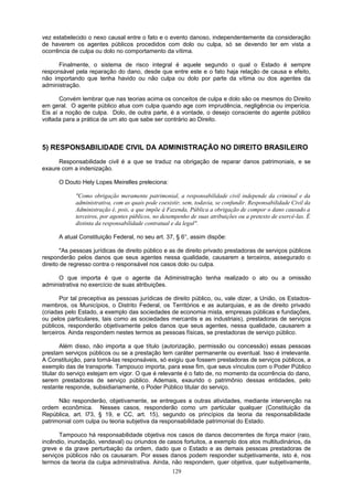 vez estabelecido o nexo causal entre o fato e o evento danoso, independentemente da consideração
de haverem os agentes públicos procedidos com dolo ou culpa, só se devendo ter em vista a
ocorrência de culpa ou dolo no comportamento da vítima.
Finalmente, o sistema de risco integral é aquele segundo o qual o Estado é sempre
responsável pela reparação do dano, desde que entre este e o fato haja relação de causa e efeito,
não importando que tenha havido ou não culpa ou dolo por parte da vítima ou dos agentes da
administração.
Convém lembrar que nas teorias acima os conceitos de culpa e dolo são os mesmos do Direito
em geral. O agente público atua com culpa quando age com imprudência, negligência ou imperícia.
Eis aí a noção de culpa. Dolo, de outra parte, é a vontade, o desejo consciente do agente público
voltada para a prática de um ato que sabe ser contrário ao Direito.
5) RESPONSABILIDADE CIVIL DA ADMINISTRAÇÃO NO DIREITO BRASILEIRO
Responsabilidade civil é a que se traduz na obrigação de reparar danos patrimoniais, e se
exaure com a indenização.
O Douto Hely Lopes Meirelles preleciona:
"Como obrigação meramente patrimonial, a responsabilidade civil independe da criminal e da
administrativa, com as quais pode coexistir, sem, todavia, se confundir. Responsabilidade Civil da
Administração é, pois, a que impõe à Fazenda, Pública a obrigação de compor o dano causado a
terceiros, por agentes públicos, no desempenho de suas atribuições ou a pretexto de exercê-las. É
distinta da responsabilidade contratual e da legal".
A atual Constituição Federal, no seu art. 37, § 6°, assim dispõe:
"As pessoas jurídicas de direito público e as de direito privado prestadoras de serviços públicos
responderão pelos danos que seus agentes nessa qualidade, causarem a terceiros, assegurado o
direito de regresso contra o responsável nos casos dolo ou culpa.
O que importa é que o agente da Administração tenha realizado o ato ou a omissão
administrativa no exercício de suas atribuições.
Por tal preceptiva as pessoas jurídicas de direito público, ou, vale dizer, a União, os Estados-
membros, os Municípios, o Distrito Federal, os Territórios e as autarquias, e as de direito privado
(criadas pelo Estado, a exemplo das sociedades de economia mista, empresas públicas e fundações,
ou pelos particulares, tais como as sociedades mercantis e as industriais), prestadoras de serviços
públicos, responderão objetivamente pelos danos que seus agentes, nessa qualidade, causarem a
terceiros. Ainda respondem nestes termos as pessoas físicas, se prestadoras de serviço público.
Além disso, não importa a que título (autorização, permissão ou concessão) essas pessoas
prestam serviços públicos ou se a prestação tem caráter permanente ou eventual. Isso é irrelevante.
A Constituição, para torná-las responsáveis, só exigiu que fossem prestadoras de serviços públicos, a
exemplo das de transporte. Tampouco importa, para esse fim, que seus vínculos com o Poder Público
titular do serviço estejam em vigor. O que é relevante é o fato de, no momento da ocorrência do dano,
serem prestadoras de serviço público. Ademais, exaurido o patrimônio dessas entidades, pelo
restante responde, subsidiariamente, o Poder Público titular do serviço.
Não responderão, objetivamente, se entregues a outras atividades, mediante intervenção na
ordem econômica. Nesses casos, responderão como um particular qualquer (Constituição da
República, art. l73, § 19, e CC, art. 15), segundo os princípios da teoria da responsabilidade
patrimonial com culpa ou teoria subjetiva da responsabilidade patrimonial do Estado.
Tampouco há responsabilidade objetiva nos casos de danos decorrentes de força maior (raio,
incêndio, inundação, vendaval) ou oriundos de casos fortuitos, a exemplo dos atos multitudinários, da
greve e da grave perturbação da ordem, dado que o Estado e as demais pessoas prestadoras de
serviços públicos não os causaram. Por esses danos podem responder subjetivamente, isto é, nos
termos da teoria da culpa administrativa. Ainda, não respondem, quer objetiva, quer subjetivamente,
129
 