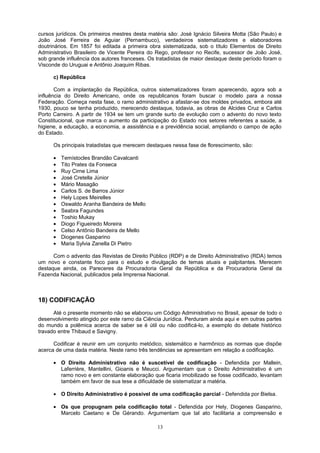 cursos jurídicos. Os primeiros mestres desta matéria são: José Ignácio Silveira Motta (São Paulo) e
João José Ferreira de Aguiar (Pernambuco), verdadeiros sistematizadores e elaboradores
doutrinários. Em 1857 foi editada a primeira obra sistematizada, sob o título Elementos de Direito
Administrativo Brasileiro de Vicente Pereira do Rego, professor no Recife, sucessor de João José,
sob grande influência dos autores franceses. Os tratadistas de maior destaque deste período foram o
Visconde do Uruguai e Antônio Joaquim Ribas.
c) República
Com a implantação da República, outros sistematizadores foram aparecendo, agora sob a
influência do Direito Americano, onde os republicanos foram buscar o modelo para a nossa
Federação. Começa nesta fase, o ramo administrativo a afastar-se dos moldes privados, embora até
1930, pouco se tenha produzido, merecendo destaque, todavia, as obras de Alcides Cruz e Carlos
Porto Carreiro. A partir de 1934 se tem um grande surto de evolução com o advento do novo texto
Constitucional, que marca o aumento da participação do Estado nos setores referentes a saúde, a
higiene, a educação, a economia, a assistência e a previdência social, ampliando o campo de ação
do Estado.
Os principais tratadistas que merecem destaques nessa fase de florescimento, são:
• Temístocles Brandão Cavalcanti
• Tito Prates da Fonseca
• Ruy Cirne Lima
• José Cretella Júnior
• Mário Masagão
• Carlos S. de Barros Júnior
• Hely Lopes Meirelles
• Oswaldo Aranha Bandeira de Mello
• Seabra Fagundes
• Toshio Mukay
• Diogo Figueiredo Moreira
• Celso Antônio Bandeira de Mello
• Diogenes Gasparino
• Maria Sylvia Zanella Di Pietro
Com o advento das Revistas de Direito Público (RDP) e de Direito Administrativo (RDA) temos
um novo e constante foco para o estudo e divulgação de temas atuais e palpitantes. Merecem
destaque ainda, os Pareceres da Procuradoria Geral da República e da Procuradoria Geral da
Fazenda Nacional, publicados pela Imprensa Nacional.
18) CODIFICAÇÃO
Até o presente momento não se elaborou um Código Administrativo no Brasil, apesar de todo o
desenvolvimento atingido por este ramo da Ciência Jurídica. Perduram ainda aqui e em outras partes
do mundo a polêmica acerca de saber se é útil ou não codificá-lo, a exemplo do debate histórico
travado entre Thibaud e Savigny.
Codificar é reunir em um conjunto metódico, sistemático e harmônico as normas que dispõe
acerca de uma dada matéria. Neste ramo três tendências se apresentam em relação a codificação.
• O Direito Administrativo não é suscetível de codificação - Defendida por Mallein,
Laferrière, Mantellini, Gioanis e Meucci. Argumentam que o Direito Administrativo é um
ramo novo e em constante elaboração que ficaria imobilizado se fosse codificado, levantam
também em favor de sua tese a dificuldade de sistematizar a matéria.
• O Direito Administrativo é possível de uma codificação parcial - Defendida por Bielsa.
• Os que propugnam pela codificação total - Defendida por Hely, Diogenes Gasparino,
Marcelo Caetano e De Gérando. Argumentam que tal ato facilitaria a compreensão e
13
 