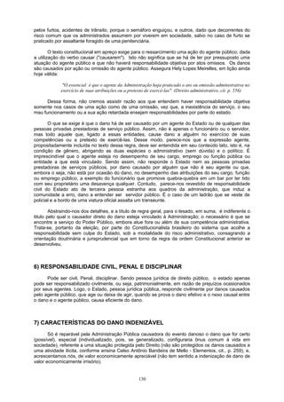 pelos furtos, acidentes de trânsito, porque o semáforo enguiçou, e outros, dado que decorrentes do
risco comum que os administrados assumem por viverem em sociedade, salvo no caso de furto se
praticado por assaltante foragido de uma penitenciária.
O texto constitucional em apreço exige para o ressarcimento uma ação do agente público, dada
a utilização do verbo causar ("causarem"). Isto não significa que se há de ter por pressuposto uma
atuação do agente público e que não haverá responsabilidade objetiva por atos omissos. Os danos
são causados por ação ou omissão do agente público. Assegura Hely Lopes Meirelles, em lição ainda
hoje válida:
"O essencial é que o agente da Administração haja praticado o ato ou omissão administrativa no
exercício de suas atribuições ou a pretexto de exercê-las". (Direito administrativo, cit. p. 556)
Dessa forma, não cremos assistir razão aos que entendem haver responsabilidade objetiva
somente nos casos de uma ação como de uma omissão, vez que, a inexistência do serviço, o seu
mau funcionamento ou a sua ação retardada ensejam responsabilidades por parte do estado.
O que se exige é que o dano há de ser causado por um agente do Estado ou de qualquer das
pessoas privadas prestadoras de serviço público. Assim, não é apenas o funcionário ou o servidor,
mas todo aquele que, ligado a essas entidades, cause dano a alguém no exercício de suas
competências ou a pretexto de exercê-las. Desse modo, parece-nos que a expressão agente,
propositadamente incluída no texto dessa regra, deve ser entendida em seu conteúdo lato, isto é, na
condição de gênero, abrigando as duas espécies o administrativo (sem dúvida) e o político. É
imprescindível que o agente esteja no desempenho de seu cargo, emprego ou função pública ou
entidade a que está vinculado. Sendo assim, não responde o Estado nem as pessoas privadas
prestadoras de serviços públicos, por dano causado por alguém que não é seu agente ou que,
embora o seja, não está por ocasião do dano, no desempenho das atribuições do seu cargo, função
ou emprego público, a exemplo do funcionário que promove quebra-quebra em um bar por ter tido
com seu proprietário uma desavença qualquer. Contudo, parece-nos revestido de responsabilidade
civil do Estado ato de terceira pessoa estranha aos quadros da administração, que induz a
comunidade a erro, dano a entender ser servidor público. É o caso de um ladrão que se veste de
policial e a bordo de uma viatura oficial assalta um transeunte.
Abstraindo-nos dos detalhes, e a título de regra geral, para o lesado, em suma, é indiferente o
titulo pelo qual o causador direto do dano esteja vinculado à Administração; o necessário é que se
encontre a serviço do Poder Público, embora atue fora ou além de sua competência administrativa.
Trata-se, portanto da eleição, por parte do Constitucionalista brasileiro do sistema que acolhe a
responsabilidade sem culpa do Estado, sob a modalidade do risco administrativo, consagrando a
orientação doutrinária e jurisprudencial que em torno da regra da ordem Constitucional anterior se
desenvolveu.
6) RESPONSABILIDADE CIVIL, PENAL E DISCIPLINAR
Pode ser civil, Penal, disciplinar. Sendo pessoa jurídica de direito público, o estado apenas
pode ser responsabilizado civilmente, ou seja, patrimonialmente, em razão de prejuízos ocasionados
por seus agentes. Logo, o Estado, pessoa jurídica pública, responde civilmente por danos causados
pelo agente público, que age ou deixa de agir, quando se prova o dano efetivo e o nexo causal entre
o dano e o agente público, causa eficiente do dano.
7) CARACTERÍSTICAS DO DANO INDENIZÁVEL
Só é reparável pela Administração Pública causadora do evento danoso o dano que for certo
(possível), especial (individualizado, pois, se generalizado, configuraria ônus comum à vida em
sociedade), referente a uma situação protegida pelo Direito (não são protegidos os danos causados a
uma atividade ilícita, conforme ensina Celso Antônio Bandeira de Mello - Elementos, cit., p. 259), e,
acrescentamos nós, de valor economicamente apreciável (não tem sentido a indenização de dano de
valor economicamente irrisório).
130
 