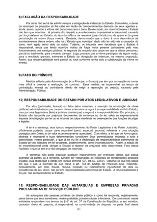 8) EXCLUSÃO DA RESPONSABILIDADE
Por certo não se há de admitir sempre a obrigação de indenizar do Estado. Com efeito, o dever
de recompor os prejuízos só lhe cabe em razão de comportamentos danosos de seus agentes e,
ainda, assim, quando a vítima não concorreu para o dano. Desse modo, em duas hipóteses o Estado
não tem que indenizar. A primeira diz respeito a acontecimento, imprevisível e irresistível, causado
por força externa ao Estado, do tipo do tufão e da nevasca (caso fortuito) ou da greve e da greve
perturbação da ordem (força maior). Destarte, demonstrado que o dano é uma decorrência de
acontecimentos dessa ordem, não há o Estado que indenizar, dado não ter sido ele o causador do
dano, nem agido como dolo ou culpa. Todavia, os tribunais vem decidindo que o Estado é
responsável, ainda que tendo ocorrido motivo de força maior perante particulares pelo mau
funcionamento dos serviços públicos. A segunda diz respeito aos casos em que a vítima concorreu,
parcial ou totalmente, para o evento danoso. Logo, provado que a vítima participou, de algum modo,
para o resultado gravoso, exime-se o Estado da obrigação de indenizar, na mesma proporção.
Assim, sua responsabilidade será parcial ou total conforme tenha sido a colaboração da vítima no
evento.
9) FATO DO PRÍNCIPE
Medida editada pela Administração (= o Príncipe, o Estado) que tem por conseqüência tornar
mais difícil e onerosa a realização do contrato. Essa medida, se imprevisível ao tempo da
contratação, enseja ao contratante direito de exigir a reparação do prejuízo causado pela
Administração, Pública.
10) RESPONSABILIDADE DO ESTADO POR ATOS LEGISLATIVOS E JUDICIAIS
Por atos (permissão, licença) ou fatos (atos materiais, a exemplo da construção de obras
públicas) administrativos que causem danos a terceiros a regra é a responsabilidade civil do Estado,
mas por atos legislativos (leis) e judiciais (sentenças) a regra é a irresponsabilidade. Em princípio, o
Estado não responde por prejuízos decorrentes de sentença ou de lei, salvo se expressamente
imposta tal obrigação por lei ou se oriunda de culpa manifesta no desempenho das funções de julgar
e legislar.
A lei e a sentença, atos típicos, respectivamente, do Poder Legislativo e do Poder Judiciário,
dificilmente poderão causar dano reparável (certo, especial, anormal, referente a uma situação
protegida pelo Direito e de valor economicamente apreciável). Com efeito, a lei age de forma geral,
abstrata e impessoal e suas determinações constituem ônus generalizados impostos a toda a
coletividade. Nesse particular, o que já se viu foi a declaração de responsabilidade patrimonial do
Estado por ato baseado em lei declarada, posteriormente, como inconstitucional. Assim, a edição de
lei inconstitucional pode obrigar o Estado a reparar os prejuízos dela decorrentes. Fora dessa
hipótese, o que se tem é a não obrigação de indenizar.
A sentença não pode propiciar qualquer ressarcimento por eventuais danos que possa
acarretar às partes ou a terceiros. Devem ser ressalvadas as hipóteses de condenações pessoais
injustas, cuja absolvição é obtida em revisão criminal (CF, art. 59, LXXV). Observe-se que nos casos
em que o juiz, a exemplo do que prevê o art. 133 do Código de Processo Civil, responde,
pessoalmente, por dolo, fraude, recusa, omissão ou retardamento injustificado de atos ou
providências de seu ofício, não se tem responsabilidade patrimonial do Estado. A responsabilidade é
do juiz, não se transmitindo ao Estado.
11) RESPONSABILIDADE DAS AUTARQUIAS E EMPRESAS PRIVADAS
PRESTADORAS DE SERVIÇO PÚBLICO
As autarquias são pessoas jurídicas de direito público e como tal responde, objetivamente,
pelos danos que seus servidores, nessa qualidade, possam causar a terceiros. De outro modo: essas
entidades respondem nos termos do § 6° do art. 37 da Constituição da República, e seu servidor,
causador direto do prejuízo, é responsável, na conformidade do disposto na parte final desse
131
 