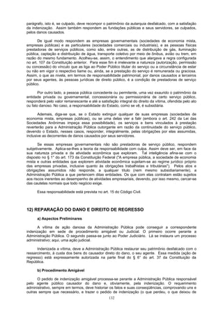 parágrafo, isto é, se culpado, deve recompor o patrimônio da autarquia desfalcado, com a satisfação
da indenização. Assim também respondem as fundações públicas e seus servidores, se culpados,
pelos danos causados.
De igual modo respondem as empresas governamentais (sociedades de economia mista,
empresas públicas) e as particulares (sociedades comerciais ou industriais), e as pessoas físicas
prestadoras de serviços públicos, como são, entre outras, as de distribuição de gás, iluminação
pública, captação e distribuição de água, transporte coletivo por meio de ônibus, avião ou trem, em
razão do mesmo fundamento. Acolheu-se, assim, o entendimento que alargava a regra configurada
no art. 107 da Constituição anterior. Para esse fim é irrelevante a natureza (autorização, permissão
ou concessão) do vínculo que as liga ao Poder Público titular do serviço ou a circunstância de estar
ou não em vigor o respectivo liame ou, ainda, se a prestação do serviço é remunerada ou graciosa.
Assim, o que as nivela, em termos de responsabilidade patrimonial, por danos causados a terceiros
por seus agentes, às pessoas jurídicas de direito público, é a condição de prestadoras de serviço
público.
Por outro lado, a pessoa pública concedente ou permitente, uma vez exaurido o patrimônio da
entidade privada ou governamental, concessionária ou permissionária de certo serviço público,
responderá pelo valor remanescente e até a satisfação integral do direito da vítima, ofendida pelo ato
ou fato danoso. No caso, a responsabilidade do Estado, como se vê, é subsidiária.
Ademais, diga-se que, se o Estado extinguir qualquer de suas empresas (sociedades de
economia mista, empresas públicas), ou se uma delas vier a falir (embora o art. 242 da Lei das
Sociedades Anônimas impeça essa possibilidade), os serviços e bens vinculados à prestação
reverterão para a Administração Pública outorgante em razão da continuidade do serviço público,
devendo o Estado, nesses casos, responder, integralmente, pelas obrigações por elas assumidas,
inclusive as decorrentes de danos causados por seus servidores.
Se essas empresas governamentais não são prestadoras de serviço público, respondem
subjetivamente. Aplica-se-lhes a teoria da responsabilidade com culpa. Assim deve ser, em face da
sua natureza privada e da atividade econômica que exploram. Tal inteligência afina-se com o
disposto no § 1° do art. 173 da Constituição Federal ("A empresa pública, a sociedade de economia
mista e outras entidades que explorem atividade econômica sujeitam-se ao regime jurídico próprio
das empresas privadas, inclusive quanto às obrigações trabalhistas e tributárias"). Pelos atos e
obrigações assumidos não responde, a qualquer título (nem mesmo subsidiariamente), a
Administração Pública a que pertencem ditas entidades. Os que com elas contratam estão sujeitos
aos riscos inerentes ao desempenho de atividades empresariais, devendo, por isso mesmo, cercar-se
das cautelas normais que todo negócio exige.
Essa responsabilidade está prevista no art. 15 do Código Civil.
12) REPARAÇÃO DO DANO E DIREITO DE REGRESSO
a) Aspectos Preliminares
A vítima de ação danosa da Administração Pública pode conseguir a correspondente
indenização em sede de procedimento amigável ou Judicial. O primeiro ocorre perante a
Administração Pública. O segundo passa-se junto ao Poder Judiciário. Lá se instaura um processo
administrativo; aqui, uma ação judicial.
Indenizada a vítima, deve a Administração Pública restaurar seu patrimônio desfalcado com o
ressarcimento, à custa dos bens do causador direto do dano, o seu agente. Essa medida (ação de
regresso) está expressamente autorizada na parte final do § 6° do art. 37 da Constituição da
República.
b) Procedimento Amigável
O pedido de indenização amigável processa-se perante a Administração Pública responsável
pelo agente público causador do dano e, obviamente, pela indenização. O requerimento
administrativo, sempre em termos, deve historiar os fatos e suas conseqüências, comprovando uns e
outras sempre que necessário, e trazer o pedido de indenização (o que perdeu, o que deixou de
132
 