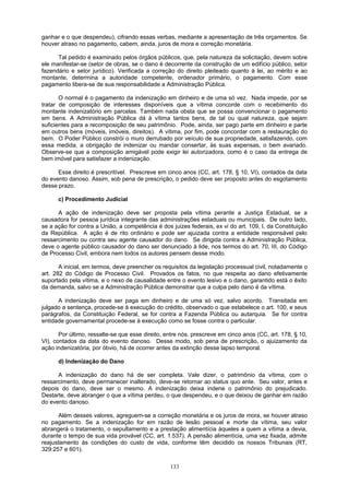 ganhar e o que despendeu), cifrando essas verbas, mediante a apresentação de três orçamentos. Se
houver atraso no pagamento, cabem, ainda, juros de mora e correção monetária.
Tal pedido é examinado pelos órgãos públicos, que, pela natureza da solicitação, devem sobre
ele manifestar-se (setor de obras, se o dano é decorrente da construção de um edifício público, setor
fazendário e setor jurídico). Verificada a correção do direito pleiteado quanto à lei, ao mérito e ao
montante, determina a autoridade competente, ordenador primário, o pagamento. Com esse
pagamento libera-se de sua responsabilidade a Administração Pública.
O normal é o pagamento da indenização em dinheiro e de uma só vez. Nada impede, por se
tratar de composição de interesses disponíveis que a vítima concorde com o recebimento do
montante indenizatório em parcelas. Também nada obsta que se possa convencionar o pagamento
em bens. A Administração Pública dá à vítima tantos bens, de tal ou qual natureza, que sejam
suficientes para a recomposição de seu patrimônio. Pode, ainda, ser pago parte em dinheiro e parte
em outros bens (móveis, imóveis, direitos). A vítima, por fim, pode concordar com a restauração do
bem. O Poder Público constrói o muro derrubado por veículo de sua propriedade, satisfazendo, com
essa medida, a obrigação de indenizar ou mandar consertar, às suas expensas, o bem avariado.
Observe-se que a composição amigável pode exigir lei autorizadora, como é o caso da entrega de
bem imóvel para satisfazer a indenização.
Esse direito é prescritível. Prescreve em cinco anos (CC, art. 178, § 10, VI), contados da data
do evento danoso. Assim, sob pena de prescrição, o pedido deve ser proposto antes do esgotamento
desse prazo.
c) Procedimento Judicial
A ação de indenização deve ser proposta pela vítima perante a Justiça Estadual, se a
causadora for pessoa jurídica integrante das administrações estaduais ou municipais. De outro lado,
se a ação for contra a União, a competência é dos juizes federais, ex vi do art. 109, I, da Constituição
da República. A ação é de rito ordinário e pode ser ajuizada contra a entidade responsável pelo
ressarcimento ou contra seu agente causador do dano. Se dirigida contra a Administração Pública,
deve o agente público causador do dano ser denunciado à lide, nos termos do art. 70, III, do Código
de Processo Civil, embora nem todos os autores pensem desse modo.
A inicial, em termos, deve preencher os requisitos da legislação processual civil, notadamente o
art. 282 do Código de Processo Civil. Provados os fatos, no que respeita ao dano efetivamente
suportado pela vítima, e o nexo de causalidade entre o evento lesivo e o dano, garantido está o êxito
da demanda, salvo se a Administração Pública demonstrar que a culpa pelo dano é da vítima.
A indenização deve ser paga em dinheiro e de uma só vez, salvo acordo. Transitada em
julgado a sentença, procede-se à execução do crédito, observado o que estabelece o art. 100, e seus
parágrafos, da Constituição Federal, se for contra a Fazenda Pública ou autarquia. Se for contra
entidade governamental procede-se à execução como se fosse contra o particular.
Por último, ressalte-se que esse direito, entre nós, prescreve em cinco anos (CC, art. 178, § 10,
VI), contados da data do evento danoso. Desse modo, sob pena de prescrição, o ajuizamento da
ação indenizatória, por óbvio, há de ocorrer antes da extinção desse lapso temporal.
d) Indenização do Dano
A indenização do dano há de ser completa. Vale dizer, o patrimônio da vítima, com o
ressarcimento, deve permanecer inalterado, deve-se retornar ao status quo ante. Seu valor, antes e
depois do dano, deve ser o mesmo. A indenização deixa indene o patrimônio do prejudicado.
Destarte, deve abranger o que a vítima perdeu, o que despendeu, e o que deixou de ganhar em razão
do evento danoso.
Além desses valores, agreguem-se a correção monetária e os juros de mora, se houver atraso
no pagamento. Se a indenização for em razão de lesão pessoal e morte da vítima, seu valor
abrangerá o tratamento, o sepultamento e a prestação alimentícia àqueles a quem a vítima a devia,
durante o tempo de sua vida provável (CC, art. 1.537). A pensão alimentícia, uma vez fixada, admite
reajustamento às condições do custo de vida, conforme têm decidido os nossos Tribunais (RT,
329:257 e 601).
133
 