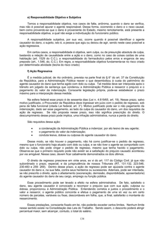 e) Responsabilidade Objetiva e Subjetiva
Temos a responsabilidade objetiva, nos casos de falta, anônima, quando o dano se verifica,
mas não é possível apurar o agente responsável. Dessa forma, ocorrendo o dano e o nexo causal,
bem como provando-se que o dano é proveniente do Estado, mesmo remotamente, está presente a
responsabilidade objetiva, a qual não exige a individuação do funcionário público.
A responsabilidade subjetiva, por sua vez, ocorre quando é possível identificar o agente
causador do dano, o sujeito, isto é, a pessoa que agiu ou deixou de agir, sendo neste caso possível a
ação regressiva.
Em certos casos, a responsabilidade é objetiva, sem culpa, ou de presunção absoluta de culpa,
bastando a relação de causalidade entre a ação e o dano, como no caso de coisas caídas de uma
habitação (art. 1529 do C.C.), a responsabilidade do farmacêutico pelos erros e enganos de seu
preposto (art., 1.546, do, C.C.). Em regra, a responsabilidade objetiva fundamenta-se no risco criado
por determinada atividade (teoria do risco criado)
f) Ação Regressiva
É a medida judicial, de rito ordinário, prevista na parte final do § 6° do art. 37 da Constituição
da República, para a Administração Pública reaver o que desembolsou à custa do patrimônio do
agente causador do dano que tenha agido com dolo ou culpa. Tal medida deve ser interposta após o
trânsito em julgado da sentença que condenou a Administração Pública a ressarcir o prejuízo e o
pagamento do valor da indenização. Consoante legislação própria, pode-se estabelecer o prazo
máximo para a interposição dessa medida.
Na esfera federal esse prazo é de sessenta dias (Lei n. 4.619/65, art. 19). Nesse prazo, salvo
motivo justificado, o Procurador da República deve ingressar em juízo com o pedido de regresso, sob
pena de falta funcional (citada Lei federal, art. 3°). Motivo justificado pode ser o não pagamento da
indenização, dado ser esse pagamento, ao lado da culpa do causador do dano, um dos requisitos da
ação de regresso. Se não proposta nesse prazo, isso não significa prescrição do direito. O
descumprimento desse prazo pode implica, uma infração administrativa, nunca a perda do direito.
São requisitos dessa ação:
• a condenação da Administração Pública a indenizar, por ato lesivo de seu agente;
• o pagamento do valor da indenização;
• conduta lesiva, dolosa ou culposa do agente causador do dano.
Desse modo, se não houver o pagamento, não há como justificar-se o pedido de regresso,
mesmo que o funcionário haja atuado com dolo ou culpa, e se não tiver o agente se comportado com
dolo ou culpa, não pode vingar o pedido de regresso, mesmo que tenha havido o pagamento.
Observe-se que o primeiro requisito pode não existir se a satisfação do prejuízo causado aconteceu
por via amigável. Nesse caso, devem ficar cabalmente demonstrados os dois últimos.
O direito de regresso prescreve em vinte anos, ex vi do art. 117 do Código Civil, já que não
subordinado o prazo, especial, e da jurisprudência de nossos Tribunais (RT, 131:132, 223:546,
230:483 e 259: 269). Dentro desse prazo, a ação de regresso pode ser ajuizada contra o agente
causador do dano e, na sua falta, contra seus herdeiros ou sucessores. Ademais, pode ser intentada,
se não prescrito o direito, após o afastamento (exoneração, demissão, disponibilidade, aposentadoria)
do agente causador do dano de seu cargo, emprego ou função pública.
Esse procedimento pode ser levado a efeito na esfera administrativa. De fato, satisfeito o
dano, seu agente causador é convocado a recompor o prejuízo que com sua ação, culposa ou
dolosa, proporcionou à Administração Pública. Entendendo corretos e justos o procedimento e o
valor a ressarcir, o agente público concorda e efetua o pagamento de uma só vez ou em certo
número de parcelas, variáveis ou fixas, descontáveis em folha, que, a final, satisfarão o montante do
ressarcimento.
Essas prestações, consoante fixado em lei, não poderão exceder certos limites. Nenhum limite
nesse sentido existe na Consolidação das Leis do Trabalho. Sendo assim, o desconto poderá atingir
percentual maior, sem alcançar, contudo, o total do salário.
134
 