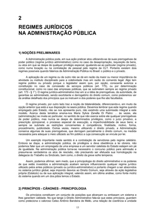 2
REGIMES JURÍDICOS
NA ADMINISTRAÇÃO PÚBLICA
1) NOÇÕES PRELIMINARES
A Administração pública pode, em sua ação praticar atos utilizando-se de suas prerrogativas de
poder público (regime jurídico administrativo) como no caso da desapropriação, requisição de bens,
ou atos em que se despe de qualquer privilégio especial, igualando-se ao particular (regime privado),
como numa locação ou na contratação de pessoal pelo regime da CLT. Portanto existem dois
regimes possíveis quando falamos de Administração Pública no Brasil: o público e o privado.
A aplicação de um regime ou de outro não se dá em razão da maior ou menor importância da
atividade ou instituto disciplinado para a coletividade mas em razão do comando legal. Algo tem
regime público ou privado porque o legislador assim quis, por opção, consoante autoriza a
constituição no caso de concessão de serviços públicos (art. 175), ou por determinação
constitucional, como no caso das empresas públicas, que se submetem sempre ao regime privado
(art. 173 - § 1°). O regime jurídico-administrativo traz em si a idéia de prerrogativas, de autoridade, de
garantias ao administrado, sendo exorbitante e derrogatório do direito comum, como poderemos ver
da análise detalhado dos princípios que os instruem e dos poderes que lhe são facultados.
O regime privado, por outro lado traz a noção de bilateralidade, diferenciando-o, em muito da
opção anterior que está a sua disposição na seara pública. Devemos lembrar que este regime quando
empregado pelo Estado, não se nos apresenta puro, não existindo uma submissão integral a este
modelo. Acerca desta temática ensina-nos Maria Sylvia Zanella Di Pietro: ... às vezes, ela
(administração) se nivela ao particular, no sentido de que não exerce sobre ele qualquer prerrogativas
de poder público, mas nunca se despe de determinados privilégios, como o juízo privativo, a
prescrição qüinqüenal, o processo especial de execução, a impenhorabilidade de seus bens; e
sempre se submete as restrições concernentes à competência, finalidade, motivo, forma,
procedimento, publicidade. Outras vezes, mesmo utilizando o direito privado, a Administração
conserva algumas de suas prerrogativas, que derrogam parcialmente o direito comum, na medida
necessária para adequar o meio utilizado ao fim público a cuja consecução se vincula por lei.
Um exemplo importante neste sentido é a contratação de servidores pelo regime celetário.
Embora se dispa, a administração pública, de privilégios e deva obediência a lei obreira, não
podemos falar que um empregado de uma empresa e um servidor celetista do Estado estejam em pé
de igualdade. Na administração pública torna-se necessário o concurso público para admissão e
presume-se verdadeiros os atos de rescisão, não precisando ser efetuada sua homologação na
delegacia do Trabalho ou Sindicato, bem como, o direito da greve sofre temperos.
Assim, podemos afirmar, sem medo, que a principologia do direito administrativo e os poderes
de que estão investidos a administração acabam sempre influenciando qualquer regime jurídico
utilizado pelos entes públicos (privado ou jurídico-administrativo) e portanto chegam a ser absorvidos
no sistema jurídico global, seja impondo desvios ao Direito Comum, seja através da ação legislativa
própria (Estatuto) ou de sua aplicação integral, valendo assim, em última análise, como fonte motriz
do sistema quando em um dos pólos temos o Estado.
2) PRINCÍPIOS - CÂNONES - PRINCIPOLOGIA
Os princípios constituem um conjunto de posições que alicerçam ou embasam um sistema e
lhes garantem validade. No que tange o Direito Administrativo fala-se que estes princípios, guardam
como preleciona o valoroso Celso Antônio Bandeira de Mello, uma relação de coerência e unidade
15
 