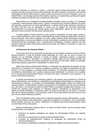 compondo realmente um sistema ou regime, o chamado regime jurídico-administrativo. São estes
princípios que dão a esta província jurídica identidade, tornando-se peculiar e divisando-a das demais
ramificações do Direito. Mão podemos, todavia, perder de vista que como ramo integrante, que é, do
direito Público a principologia jurídica administrativa, reproduz as características genéricas do regime
publicista, acrescidos de algumas que o especificam dentro dele.
Pela primeira vez na história do Constitucionalismo brasileiro, temos um artigo, o 37, destinado
a submeter a Administração Pública direta, indireta e fundacional aos princípios clássicos do Direito
Administrativo, arrolando-os de forma exemplificativa. A respeito deste artigo esclarece José Afonso
da Silva (1991:561) que os parágrafos e incisos que se seguem ao enunciado abordando
especificamente os princípios são normas gerais sobre organização, apesar de que dentre eles
aparecem outros princípios não elencados expressamente.
A análise destes princípios clássicos ou não, gerais e particulares, torna-se, agora, oportuno,
como noção propedêutica, uma vez que a identificação das futuras tendências deste Ramo Jurídico e
de sua evolução, como ciência, depende, em muito, destes estudos. Estas observações tornam-se
ainda necessárias, uma vez que facilitam a correta interpretação e análise de seus variados institutos
permitindo fixar-lhe a identidade. Com o conhecimento principológico, podemos adentrar nos mais
variados rincões do Direito Administrativo pela porta da frente, sem atalhos, conhecendo, no todo, sua
filosofia. Vejamos:
a) Supremacia do Interesse Público
Tal princípio encontra-se embasado remotamente nas teorizações existentes acerca do Estado
Burguês Moderno. A tese do Contrato Social estampada em John Lock, de que os homens se
despiam de sua liberdade individual e através do Estado, objetivavam garantir a segurança
(propriedade), limitando a liberdade é o verdadeiro embrião deste princípio. Modernamente seu
intento é limitar o exercício dos direitos individuais em benefício do bem-estar coletivo na prestação
dos serviços públicos, garantindo a estabilidade e a ordem social.
Nesta linha mestra do Direito Administrativo, os interesses da coletividade se sobrepõe aos dos
particulares, se traduzindo em inúmeros privilégios concedidos aos órgãos encarregados do bem
comum, a fim de assegurar a proteção destes interesses. Os principais exemplos de privilégios
concedidos a administração, são: os prazos especiais para contestação, no processo civil; a posição
de ré, tomada pela Administração Pública, na maioria dos feitos, invertendo o onus probandi e os
prazos prescricionais especiais, ..
A posição de supremacia dos interesses públicos, cujo exemplo mais importante é o Poder de
Polícia Administrativa, se manifesta na verticalidade (superioridade/unilateralidade) nas relações entre
Administração e particular, ao contrário da horizontalidade (Bilateralidade), vigente nos negócios de
natureza privada. A Administração constitui os particulares em obrigações por meio de ato unilateral
seu, quer dizer, a res publicae se utiliza do Poder Público (o puissance publique dos franceses, o jus
imperie dos romanos) para assegurar os interesses públicos, submetendo os particulares a um
regime de caráter estatutário ( O elemento volitivo só existe na formação do ato jurídico, os demais
atos são de natureza unilateral). Tal supremacia, todavia, deve estar adstrita aos termos da lei, para
que não se cometa violências e arbítrios.
Outra manifestação deste princípio são os atributos especiais dos atos administrativos, ou seja,
eles são auto exigíveis, auto executáveis e presumem-se legítimos e verdadeiros, uma vez baixados.
Podem também, tais atos ser revistos, modificados e revogados pela própria administração, desde
que atendidos certos pressupostos.
Destas considerações podemos afirmar, na senda de Celso Antônio, que tal princípios acaba
se desdobrando, nos seguintes:
• Princípios da posição privilegiada dos órgãos da Administração Pública nas relações
jurídicas;
• Princípios da supremacia dos órgãos da Administração Pública;
• Princípios do estabelecimento unilateral de obrigações aos particulares (Poder de
Polícia/verticalidade) e
• Princípios da modificação e resolução unilateral das relações jurídico-administrativo.
16
 