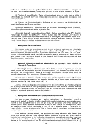 podendo se omitir de exercer estes poderes.Portanto, deve o administrador praticar os atos para um
fim legal, e que esta finalidade seja o bem público, sob pena de estar atuando com abuso de poder.
b) Princípio da razoabilidade - Exige proporcionalidade entre os meios que se utiliza o
administrador e a finalidade dentro de um caso concreto, devendo a solução ser a adequada para
alcançar a finalidade.
c) Princípio da Proporcionalidade - Refere-se ao ato emanado da Administração ser
proporcional ao seu atendimento completo.
d) Princípio da motivação - Advém do dever que incumbe à administração indicar os motivos,
previamente, pelos quais decidiu adotar alguma decisão.
e) Princípio da ampla responsabilidade do Estado - Matéria regulada no artigo 37 § 6 da CF,
visa proteger os direitos dos particulares frente à atuação dos entes públicos. Ocorre quando o
Estado infringe o princípio da legalidade, através de um de seus órgãos, caracterizando um ato ilícito.
Também pode ocorrer quando ao atos administrativos tomados, visando o benefício da maioria,
venha a causar danos a indivíduo, ainda que os mesmos sejam lícitos.
2. Princípio da Discricionariedade
Em vista do caráter de generalidade próprio de todo o diploma legal, que este não dispõe
minuciosamente sobre cada situação, por vezes cabe a administração o dever de apreciar
discricionariamente situações concretas objetivando implementar em seus atos a Lei. Não pode,
todavia, o administrador se afastar da finalidade legal sob pena de abusar de seu poder, baixando
atos viciados. A lei é em última análise o limite do poder discricionário, lembrando-se que atos
discricionário não é ato arbitrário.
3. Princípio da Obrigatoriedade do Desempenho da Atividade e Atos Públicos ou
Princípio do Poder/Dever
A administração direta ou indireta deve em virtude da lei, perseguir os objetivos para os quais
foram criados, no desempenho de suas atividades públicas, não estando este poder dever a
disposição dos administradores. Deve a autoridade administrativa sempre tomar todas as
providências tendo por fito o bem comum (interesse público).
Quando estamos diante de entidades públicas de substrato corporativo, é conseqüência deste
princípio a obrigatoriedade de filiação dos membros indicados em lei a eles para o desempenho da
atividade prevista (Ex.: OAB, CREA, CRN, CRC, ...).
Assim, a autoridade não pode renunciar ao exercício das competências que lhe são outorgadas
por lei, não podendo deixar de punir quem pratica ato ilícito, não pode deixar de exercer o poder de
polícia e os poderes decorrentes da hierarquia. Cada vez que ela se omite no exercício de seus
poderes, é o interesse público que está sendo prejudicado.
4. Princípio da Moralidade Pública ou Probidade Administrativa
Por este princípio sintetizado por Haurion, materializado na Constituição Federal e
recentemente anotado na doutrina brasileira, os administrados têm direito a uma administração proba,
honesta e ética, que objetive dar a cada um que é seu, em que exista uma correta aplicação do
dinheiro público, enfim, seriedade e sinceridade no trato da coisa pública. Em outras palavras, deve-
se respeitar a moral pública distinguindo o bem do mal, o legal do ilegal, o conveniente do
inconveniente, o honesto do desonesto, o lícito do ilícito, o justo do injusto, bem como as regras do
bem administrar e os bons costumes.
Cabe observar, como decorrência, que a administração deve obediência além da lei a esta
moral, uma vez que nem tudo o que é legal é honesto (diziam os romanos: "non omne quod licet
honestun est"), considerando-se em verdadeiro pressuposto de toda ação administrativa, integrando
juntamente com o interesse coletivo a legalidade administrativa, consoante já decidiu o TJ/SP (RDA,
89:134). O seu desrespeito importa em atos de improbidade acarretando as sanções do artigo 37 - §
18
 