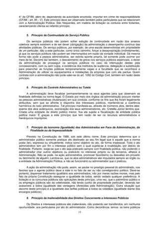 4° da CF/88, além de, dependendo da autoridade envolvida, importar em crime de responsabilidade
(CF/88 - art. 85 - V). Este princípio deve ser observado também pelos particulares que se relacionam
com a Administração Pública. São freqüentes, em matéria de licitação os conluios entre licitantes,
caracterizando ofensa ao referido princípio.
5. Princípio da Continuidade do Serviço Público
Os serviços públicos não podem sofrer solução de continuidade em razão dos anseios
coletivos sempre existirem e de ser dever (obrigação) da administração o desempenho contínuo das
atividades públicas. Os serviço públicos, por exemplo, de uma escola desenvolvidas em propriedade
de um particular, dão a este particular, como único caminho, forçar a desapropriação (indiretamente),
já que os serviços públicos não podem ser interrompidos em razão da vontade individual. Dá mesma
forma não pode a pessoa administrativa, ser extinta sponte propria, tal somente pode ocorrer por
meio de lei. Decorre daí também, o descabimento de greve nos serviços públicos essenciais, o dever
da administração de prosseguir os serviços públicos no caso da interrupção destes pela
concessionário, com ou sem culpa, a existência dos institutos da suplencia, delegação e substituição
para preencher as funções públicas temporariamente vagas e a faculdade que se reconhece a
Administração de utilizar os equipamentos e instalações da empresa que com ela pactua. Quem
contrata com a administração não pode valer-se do art. 1092 do Código Civil, também em razão deste
princípio.
6. Princípio do Controle Administrativo ou Tutela
A administração deve fiscalizar permanentemente os seus agentes para que observem as
finalidade definidas na norma legal. O Estado por meio dos órgãos da administração procura manter
as pessoas administrativas (Autarquias) em sua conduta, conforme os fins que lhe foram legalmente
atribuídos, sem que se afronte e disponha dos interesses públicos, mantendo-se a coerência
harmônica do todo administrativo. Tal princípio manifesta-se, através de inúmeros atos, dentre eles:
exame dos atos autárquicos, exoneração dos seus administradores, etc. Cretella Júnior lembra que:
Criada uma entidade de direito público menor, fica ela sujeita a fiscalização de entidade pública
política maior. É graças a este princípio que tem razão de ser os recursos administrativos e
hierárquicos impróprios.
7. Princípio da Isonomia (Igualdade) dos Administrados em Face da Administração, da
Finalidade ou da Impessoalidade
Previsto na Constituição de 1988, sob este último nome. Este princípio determina que o
administrador público somente pratique ato destinado ao seu fim legal que é aquele que a norma
posta (lei), expressa ou virtualmente, indica como objetivo do ato, de forma impessoal. Todo o ato
administrativo tem por fim o interesse público sem o qual sujeita-se à invalidação, por desvio de
finalidade. Portanto, exige-se que o ato seja praticado sempre com finalidade pública, não podendo o
administrador criar outros objetivos ou praticá-lo no interesse próprio ou de terceiros, alheios à
Administração. Não se pode, na ação administrativa, promover favoritismo ou desvalias em proveito
ou detrimento de alguém. Lembre-se, que os atos administrativos são imputados sempre ao órgão ou
a entidade da Administração Pública, e não ao funcionário ou administrador que o praticou.
A ação da administração não pode, assim, se pautar no prestígio pessoal do administrado, nos
favores que o agente público deve a este e no fato de ser ou não correligionário político. Deve-se
portanto, dispensar tratamento igualitário aos administrados, não por meras razões morais, mas pelo
fato da própria Constituição assegurar a igualdade de todos, sendo vedado qualquer preferência. A
licitação e os concursos públicos são aplicações deste princípio, uma vez, que o patrimônio público e
os empregos públicos são da coletividade, não tendo cunho de propriedade particular, devendo ser
acessíveis a todos (igualdade das vantagens oferecidas pela Administração). Outra situação que
decorre deste princípio é a igualdade das tarifas públicas a todos os cidadãos (igualdade diante dos
encargos públicos).
8. Princípio da Inalienabilidade dos Direitos Concernente a Interesses Públicos
Os Direitos e interesses públicos são inalienáveis, não podendo ser transferidos, em nenhuma
oportunidade, aos particulares por ato do administrador. Como decorrência, temos: os bens públicos
19
 