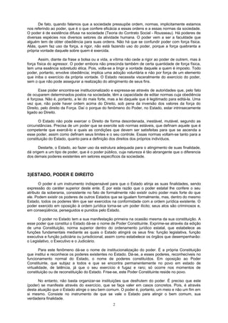 De fato, quando falamos que a sociedade pressupõe ordem, normas, implicitamente estamos
nos referindo ao poder, que é o que confere eficácia a essas ordens e a essas normas da sociedade.
O poder é de existência difusa na sociedade (Teoria do Contrato Social - Rousseau). Há poderes de
diversas espécies nos diversos setores da atividade humana. O poder vem a ser a faculdade que
alguém tem de obter obediência para suas ordens. Não há que se confundir poder com força física.
Aliás, quem faz uso da força, a rigor, não está fazendo uso do poder, porque a força quebranta a
própria vontade daquele sobre quem é exercida.
Assim, diante da frase a bolsa ou a vida, a vítima não cede a rigor ao poder de outrem, mas à
força física do agressor. O poder embora não prescinda também de certa quantidade de força física,
tem uma essência sobretudo ética. Pois, volta-se a tingir a vontade daquele a quem é imposto. Todo
poder, portanto, envolve obediência; implica uma adoção voluntária e não por força de um elemento
que iniba o exercício da própria vontade. O Estado necessita visceralmente do exercício do poder,
sem o que não pode assegurar a realização do atingimento de seus fins.
Esse poder encontra-se institucionalizado e expressa-se através de autoridades que, pelo fato
de ocuparem determinados postos na sociedade, têm a capacidade de editar normas cuja obediência
é forçosa. Não é, portanto, a lei do mais forte, mas a lei daquele que é legitimado para editá-la. Uma
vez que, não pode haver ordem acima do Direito, sob pena da inversão dos valores da força do
Direito, pelo direito da Força. Daí o porque do fenômeno do Poder, no Estado, estar intrinsecamente
ligado ao Direito.
O Estado não pode exercer o Direito de forma desordenada, inestável, mutável, segundo as
circunstâncias. Precisa de um poder que se exercite sob normas estáveis, que definam aquele que é
competente que exercê-lo e quais as condições que devem ser satisfeitas para que se ascenda a
esse poder, assim como definam seus limites e o seu controle. Essas normas voltam-se tanto para a
constituição do Estado, quanto para a definição dos direitos dos próprios indivíduos.
Destarte, o Estado, ao fazer uso da estrutura adequada para o atingimento de suas finalidade,
dá origem a um tipo de poder, que é o poder público, cuja natureza é tão abrangente que o diferencia
dos demais poderes existentes em setores específicos da sociedade.
3)ESTADO, PODER E DIREITO
O poder é um instrumento indispensável para que o Estado atinja as suas finalidades, sendo
expressão do caráter superior deste ente. É por esta razão que o poder estatal lhe confere o seu
atributo da soberania, consistente no fato de formalmente não existir outro poder mais forte do que
ele. Podem existir os poderes de outros Estados que se igualam formalmente, mas, dentro do mesmo
Estado, todos os poderes têm que ser exercidos na conformidade com a ordem jurídica existente. O
poder exercido em oposição à ordem jurídica torna-se um poder ilícito; seus atos são criminosos e,
em conseqüência, perseguidos e punidos pelo Estado.
O poder no Estado tem a sua manifestação primeira na ocasião mesma da sua constituição. A
esse poder que constitui o Estado dá-se o nome de Poder Constituinte. Exprime-se através da edição
de uma Constituição, norma superior dentro do ordenamento jurídico estatal, que estabelece as
funções fundamentais mediante as quais o Estado atingirá os seus fins: função legislativa, função
executiva e função judiciária ou jurisdicional, assim como estabelece os órgãos que desempenharão:
o Legislativo, o Executivo e o Judiciário.
Para este fenômeno dá-se o nome de institucionalização do poder. É a própria Constituição
que institui e reconhece os poderes existentes no Estado. Dá-se, a esses poderes, reconhecíveis no
funcionamento normal do Estado, o nome de poderes constituídos. Em oposição ao Poder
Constituinte, que subjaz a todos e que se encontra permanentemente no povo em estado de
virtualidade, de latência, já que o seu exercício é fugaz e raro; só ocorre nos momentos de
constituição ou de reconstituição do Estado. Frise-se, este Poder Constituinte reside no povo.
No entanto, não basta organizar-se instituições que desfrutem do poder. É preciso que este
(poder) se manifeste através do exercício, que se faça valer em casos concretos. Pois, é através
desta atuação que o Estado atinge o seu bem comum. O poder é, portanto, um meio e não um fim em
si mesmo. Consiste no instrumento de que se vale o Estado para atingir o bem comum, sua
verdadeira finalidade.
2
 