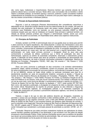 são, como regra, inalienáveis e impenhoráveis. Devemos lembrar que somente através de lei
podemos alienar bens e conceder serviços. Neste último caso (concessão) não se transfere o direito
relativo a atividade públicas, se transfere apenas o exercício, podendo o poder concedente modificar
unilateralmente as condições de sua prestação. É somente a lei que pode dispor sobre a alienação ou
não dos direitos concernentes a interesses públicos.
9. Princípio da Especialidade Administrativa
Segundo o qual as autarquias (Pessoas Administrativas) têm competências específicas e
delimitadas em lei, sendo-lhe proibido desviar-se dos fins determinantes de sua criação, sob pena de
nulidade dos atos praticados. As Autarquias assim não podem receber doações ou legados que
contrariem suas finalidades, como por exemplo, se uma autarquia rodoviária (DNER ou DER)
recebesse doação para que nela se instalasse um hospital. Esse princípio é aplicável também, em
relação as demais pessoas jurídicas que integram a administração indireta, sendo que como
decorrência não podem os acionistas, em Assembléia Geral, alterar seus objetivos institucionais.
10. Princípios da Publicidade
Arrolado, também na CF/88. A administração deve em sua gestão atuar as claras para permitir
o pleno exercício do regime republicano, não obstaculizando o acesso dos interessados a seus atos
concluídos ou não, advindo de órgãos técnicos ou jurídicos, despachos finais ou interlocutórios, bem
como, contratos, comprovantes de despesas e prestações de conta. A concepção segredista que por
longo tempo perdurou em nosso país, não tem vida possível com o espírito democrático. Deve, a
administração, em razão deste princípio promover a divulgação oficial de seus atos para
conhecimento e produção de efeitos. Lembre-se que a forma de publicação dos atos da
Administração, opera-se ao arbítrio da autoridade competente, observado o ordenamento jurídico
vigente. A alteração da forma desses atos deve ter presente a necessidade de demonstração dos
seus elementos essenciais, de modo a fornecer informações suficientes à coletividade. (Resumo de
Decisões em Consultas - Prejulgados, TCE/SC, 1997, pág. 104, ementa n.° 194, Parecer n.° COG
201/94, Processo 0064/40).
Deve, em suma, promover a publicação de atos concluídos e de contratos administrativos
(constando: objeto, valores envolvidos, contratantes, número do processo, pelo menos), bem como,
de certos procedimentos (convocação de concursos públicos, concorrências e tomadas de preço - art.
21 da Lei 8666/93), através de órgão oficial, público ou particular contratado para este fim e
devidamente escolhido em sede de procedimento licitatório, consoante já decidiu o Tribunal de
Contas de Santa Catarina (Resumo de Decisões em Consultas - Prejulgados, TCE/SC, 1997, pág.
105, ementa n.° 196, Parecer n.° COG 739/93, Processo 18.710/30), ou mediante a fixação do ato na
sede da Prefeitura ou da Câmara, onde não houver imprensa escrita. Fica vedado a utilização ora de
um ora de outro meio, como forma de dificultar o conhecimento burlando o espírito do princípio. O 1°
Tribunal de Alçada Civil de São Paulo decidiu na Apelação n.° 33371 neste sentido (RT 597:106).
Bem como, não eqüivale a publicação, a divulgação em programa de rádio ou televisão, mesmo que
em horário oficial. Ressalvam-se do espírito do princípio apenas os atos referente a Segurança
Nacional, as sindicâncias sigilosas, as investigações policiais e os interesses superiores da
Administração preservados em processo e previamente declarados sigilosos, nos termos do Decreto
n° 79099, de 06/01/77.
Todavia, a regra é de que os atos são públicos devendo ser divulgados, mostrados ou
permitido o acesso aos que desejam conhecê-los e obter certidões (CF/88 - art. 5° - XXXIV - c), não
cabendo alegações do tipo segredo comercial, como a feita pela DERSA (Sociedade de Economia
Mista do Estado de São Paulo) a uma empresa licitante que desejava obter fotocópia de contrato, o
que foi entendido como ilegal pelo Tribunal de Justiça de São Paulo em Mandado de Segurança (Agr.
Pet. 220.457, julgado pela 5ª Câmara Civil, em 20/09/73). A publicidade de qualquer ato não deve
conter indicações que caracterizem a promoção pessoal de autoridade ou servidor. (CF/88 - art. 37 -
§ 1°).
Conclusão: Observe-se que estes princípios norteadores impõe-se aos aplicadores do direito,
quando decidem questões submetidas à sua apreciação, e que envolvem num dos pólos da relação
processual a Administração Pública. Estas mesmas orientações servem para os pedidos de decisões
que devam ser pronunciadas dentro do âmbito da administração. São, em suma, por esses princípios
que o bom administrador se há de pautar em todos os seus atos.
20
 